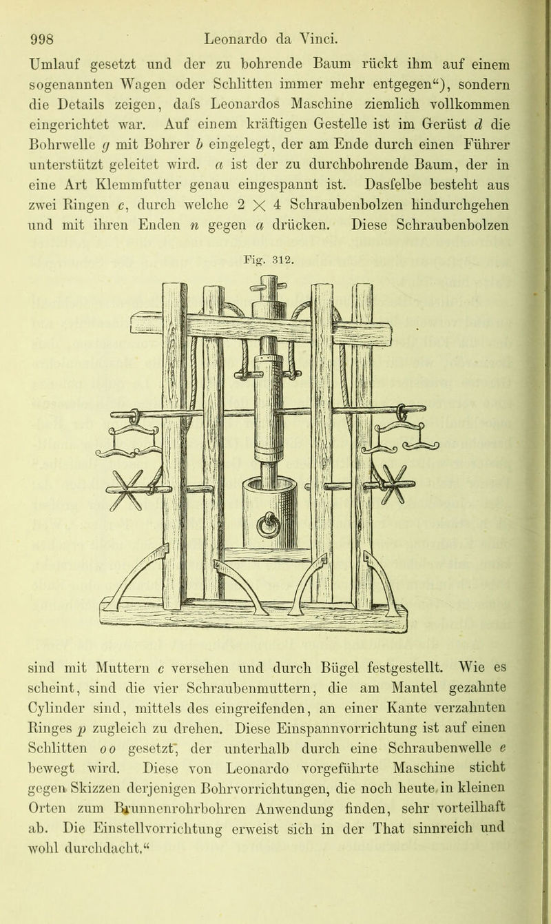 Umlauf gesetzt und der zu bohrende Baum rückt ihm auf einem sogenannten Wagen oder Schlitten immer mehr entgegen“), sondern die Details zeigen, dafs Leonardos Maschine ziemlich vollkommen eingerichtet war. Auf einem kräftigen Gestelle ist im Gerüst d die Bohrwelle g mit Bohrer b eingelegt, der am Ende durch einen Führer unterstützt geleitet wird, a ist der zu durchbohrende Baum, der in eine Art Klemmfutter genau eingespannt ist. Dasfelbe besteht aus zwei Bingen c, durch welche 2 X 1 Schraubenbolzen hindurchgehen und mit ihren Enden n gegen a drücken. Diese Schraubenbolzen Fig. 312. sind mit Muttern c versehen und durch Bügel festgestellt. Wie es scheint, sind die vier Schraubenmuttern, die am Mantel gezahnte Cylinder sind, mittels des eingreifenden, an einer Kante verzahnten Binges p zugleich zu drehen. Diese Einspannvorrichtung ist auf einen Schlitten oo gesetzt’ der unterhalb durch eine Schraubenwelle e bewegt wird. Diese von Leonardo vorgeführte Maschine sticht gegen Skizzen derjenigen Bohrvorrichtungen, die noch heute in kleinen Orten zum Bjfunnenrohrbohren Anwendung finden, sehr vorteilhaft ab. Die Einstellvorrichtung erweist sich in der That sinnreich und wohl durchdacht,“