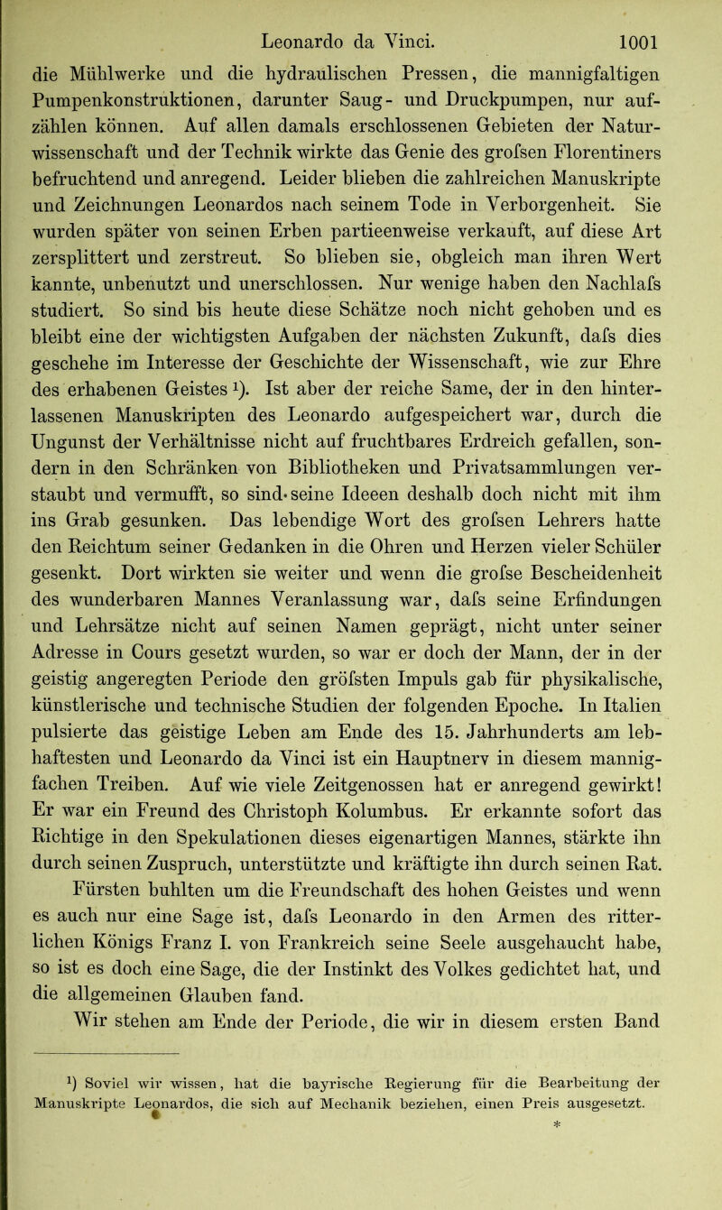 die Mühlwerke und die hydraulischen Pressen, die mannigfaltigen Pumpenkonstruktionen, darunter Saug- und Druckpumpen, nur auf- zählen können. Auf allen damals erschlossenen Gebieten der Natur- wissenschaft und der Technik wirkte das Genie des grofsen Florentiners befruchtend und anregend. Leider blieben die zahlreichen Manuskripte und Zeichnungen Leonardos nach seinem Tode in Verborgenheit. Sie wurden später von seinen Erben partieenweise verkauft, auf diese Art zersplittert und zerstreut. So blieben sie, obgleich man ihren Wert kannte, unbenutzt und unerschlossen. Nur wenige haben den Nachlafs studiert. So sind bis heute diese Schätze noch nicht gehoben und es bleibt eine der wichtigsten Aufgaben der nächsten Zukunft, dafs dies geschehe im Interesse der Geschichte der Wissenschaft, wie zur Ehre des erhabenen Geistes * *). Ist aber der reiche Same, der in den hinter- lassenen Manuskripten des Leonardo aufgespeichert war, durch die Ungunst der Verhältnisse nicht auf fruchtbares Erdreich gefallen, son- dern in den Schränken von Bibliotheken und Privatsammlungen ver- staubt und vermufft, so sind* seine Ideeen deshalb doch nicht mit ihm ins Grab gesunken. Das lebendige Wort des grofsen Lehrers hatte den Reichtum seiner Gedanken in die Ohren und Herzen vieler Schüler gesenkt. Dort wirkten sie weiter und wenn die grofse Bescheidenheit des wunderbaren Mannes Veranlassung war, dafs seine Erfindungen und Lehrsätze nicht auf seinen Namen geprägt, nicht unter seiner Adresse in Cours gesetzt wurden, so war er doch der Mann, der in der geistig angeregten Periode den gröfsten Impuls gab für physikalische, künstlerische und technische Studien der folgenden Epoche. In Italien pulsierte das geistige Leben am Ende des 15. Jahrhunderts am leb- haftesten und Leonardo da Vinci ist ein Hauptnerv in diesem mannig- fachen Treiben. Auf wie viele Zeitgenossen hat er anregend gewirkt! Er war ein Freund des Christoph Kolumbus. Er erkannte sofort das Richtige in den Spekulationen dieses eigenartigen Mannes, stärkte ihn durch seinen Zuspruch, unterstützte und kräftigte ihn durch seinen Rat. Fürsten buhlten um die Freundschaft des hohen Geistes und wenn es auch nur eine Sage ist, dafs Leonardo in den Armen des ritter- lichen Königs Franz I. von Frankreich seine Seele ausgehaucht habe, so ist es doch eine Sage, die der Instinkt des Volkes gedichtet hat, und die allgemeinen Glauben fand. Wir stehen am Ende der Periode, die wir in diesem ersten Band 1) Soviel wir wissen, hat die bayrische Begierung für die Bearbeitung der Manuskripte Leonardos, die sich auf Mechanik beziehen, einen Preis ausgesetzt. *