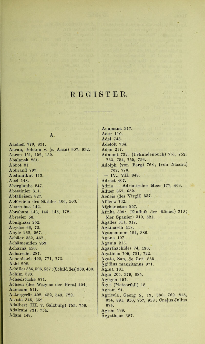 REGISTER. A. Aachen 770, 831. Aarau, Johann v. (s. Arau) 907, 932. Aaron 151, 152, 159. Abalansk 281. Abhot 81. Abbrand 797. Abdimilkut 113. Abel 148. Aberglaube 847. Abessinier 311. Abfalleisen 827. Ablöschen des Stahles 406, 503. Aborrobas 142. Abraham 143, 144, 145, 172. Abresier 58. Abulgbazi 252. Abydos 66, 72. Abyle 262, 267. Achäer 382, 467. Achämeniden 259. Acharnä 456. Acharsche 287. Achenbach 492, 771, 773. Acbi 208. Achilles 386, 506, 537; (Schild des) 388, 400. Achim 593. Achselstücke 871. Achsen (des Wagens der Hera) 404. Acincum 511. Ackergerät 402, 452, 543, 729. Acosta 345, 352. Adalbert (III. v. Salzburg) 755, 756. Adalram 731, 754. Adam 148. Adamana 317. Adar 110. Adel 743. Adelolt 734. Aden 217. Admont 732; (Urkundenbuch) 751, 752, 753, 754, 755, 756. Adolph (von Berg) 768; (von Nassau) 769, 776. — IV., VII. 848. Adrast 407. Adria — Adriatisches Meer 177, 468. Äduer 657, 659. Aeüeis (des Virgil) 537. Afflenz 732. Afghanistan 257. Afrika 309; (Einflufs der Börner) 310; (der Spanier) 310, 521. Agades 311, 317. Againasch 418. Agamemnon 194, 386. Agana 107. Agania 215. Agarthachides 74, 196. Agathias 709, 721, 722. Agato, San, de Groti 855. Ägidius mauritanus 971. Ägina 181. Agni 205, 379, 685. Agogen 497. Ägos (Meteorfall) 18. Agram 21. Agricola, Greorg 5, 19, 380, 769, 818, 834, 891, 950, 957, 958; Cnejus Julius 674. Agron 199. Ägystheus 387.