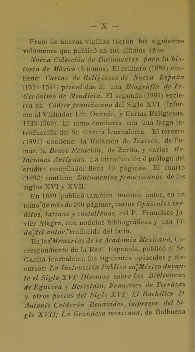 Fruto de nuevas vigilias fueron los siguientes volúmenes que publicó en sus últimos años: Nueva Colección de Documentos paya la his- toria de México (5 tomos). El primero (1886) con- tiene: Caytas de Religiosos de Nueva España (1534-1594) precedidas de una Biografía de Fr. Gerónimo de Mendieta. El segundo (1889) encie- rra un Códice franciscano del Siglo XVI (Infor- me al Visitador Lie. Ovando, y Cartas Religiosas, 1533-1569). El tomo comienza con una larga in- troducción del Sr. García Icazbalceta. El tercero (1891) contiene: la Relación de Texcoco, de Po- mar, la Breve Relación, de Zurita, y varias Re- laciones Antiguas. La introducción ó prólogo del erudito compilador llena 40 páginas. El cuarto (1892) contiene Documentos franciscanos délos siglos XVI y XVII. En 1889 'publicó también nuestro autor, en un tomo'de más de 200 páginas, varios Opúsculos iné- ditos, latinos y castellanos, del P. brancisco Ja- vier Alegre, con noticias bibliográficas y una Vi- da del autor,’traducida del latin. En las 'Memorias de la Academia Mexicana, Co- rrespondiente de la Real Española, publicó el Sr. García Icazbalceta los siguientes opúsculos y dis- cursos: La Instrucción Pública en]México duran- te el Siglo XVI; Discurso sóbrelas Bibliotecas de Eguiara y Beristain; Francisco de Terrazas y otros poetas del Siglo X VI; El Bachiller D. Antonio Calderón Beuavides, impresor del Si- glo XVII; La Grandeza mexicana, de Balbuena