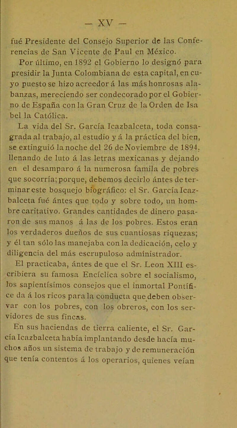 fué Presidente del Consejo Superior de las Confe- rencias de San Vicente de Paul en México. Por último, en 1892 el Gobierno lo designó para presidir la Junta Colombiana de esta capital, en cu- yo puesto se hizo acreedor á las más honrosas ala- banzas, mereciendo ser condecorado por el Gobier- no de España con la Gran Cruz de la Orden de Isa bel la Católica. La vida del Sr. García Icazbalceta, toda consa- grada al trabajo, al estudio y á la práctica del bien, se extinguió la noche del 26 de Noviembre de 1894. llenando de luto á las letras mexicanas y dejando en el desamparo á la numerosa famila de pobres que socorría; porque, debemos decirlo antes de ter- minar este bosquejo biográfico: el Sr. García Icaz- balceta fué antes que todo y sobre todo, un hom- bre caritativo. Grandes cantidades de dinero pasa- ron de sus manos á las de los pobres. Estos eran los verdaderos dueños de sus cuantiosas riquezas; y él tan sólo las manejaba con la dedicación, celo y diligencia del más escrupuloso administrador. El practicaba, antes de que el Sr. León XIII es- cribiera su famosa Encíclica sobre el socialismo, los sapientísimos consejos que el inmortal Pontífi- ce da á los ricos parala conducta que deben obser- var con los pobres, con los obreros, con los ser- vidores de sus fincas. En sus haciendas de tierra caliente, el Sr. Gar- cía Icazbalceta había implantando desde hacía mu- chos años un sistema de trabajo y de remuneración que tenía contentos á los operarios, quienes veían