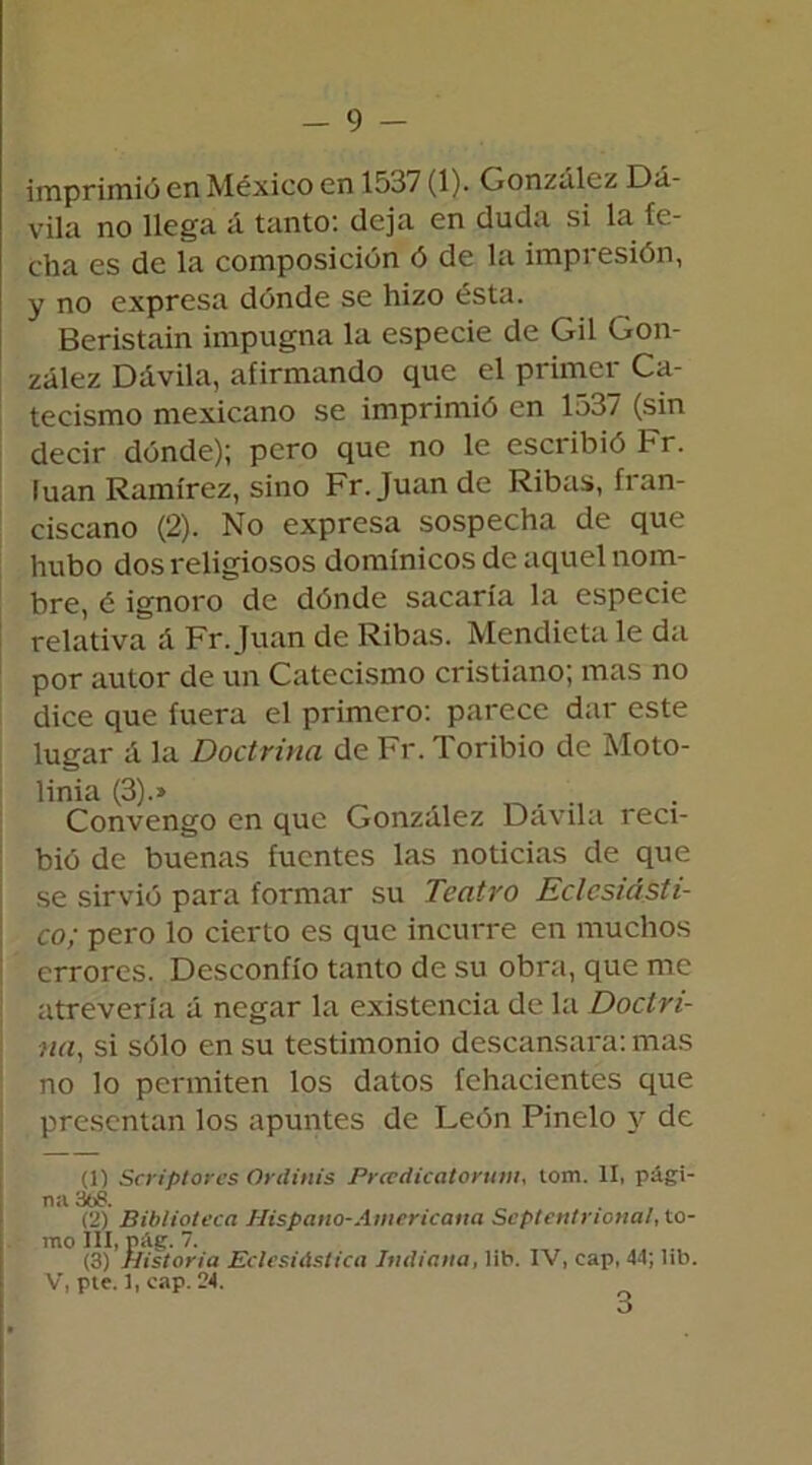 imprimió en México en 1537 (1). González Dá- vila no llega á tanto: deja en duda si la fe- cha es de la composición ó de la impresión, y no expresa dónde se hizo ésta. Beristain impugna la especie de Gil Gon- zález Dávila, afirmando que el primer Ca- tecismo mexicano se imprimió en 1537 (sin decir dónde); pero que no le escribió Fr. luán Ramírez, sino Fr. Juan de Ribas, fran- ciscano (2). No expresa sospecha de que hubo dos religiosos dominicos de aquel nom- bre, é ignoro de dónde sacaría la especie relativa á Fr. Juan de Ribas. Mendieta le da por autor de un Catecismo cristiano; mas no dice que fuera el primero: parece dar este lugar á la Doctrina de Fr. Toribio de Moto- linia (3).» ... Convengo en que González Dávila reci- bió de buenas fuentes las noticias de que se sirvió para formar su Teatro Eclesiásti- co; pero lo cierto es que incurre en muchos errores. Desconfío tanto de su obra, que me atrevería á negar la existencia de la Doctri- na,, si sólo en su testimonio descansara: mas no lo permiten los datos fehacientes que presentan los apuntes de León Pinelo y de (1) Ser¡plores Ordinis Prcedicatorum, tom. II, pági- na 3í¡8. (2) Biblioteca Hispano-Amcricaua Septentrional, to- mo III, pág. 7. (3) Historia Eclesiástica Indiana, lib. IV, cap, 44; lib. V, pte. 1, cap. 24.