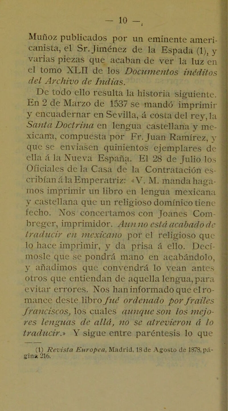 Muñoz publicados por un eminente ameri- canista, el Sr. Jiménez de la Espada (1), y , varias piezas que acaban de ver la luz en Í! el tomo XLII de los Documentos inéditos \ del Archivo de Indias. De todo ello resulta la historia siguiente. 1 En 2 de Marzo de 1537 se mandó imprimir -j y encuadernar en Sevilla, á costa del rey, la i Santa Doctrina en lengua castellana y me- 1 xicana, compuesta por Fr.Juan Ramírez, y ] que se enviasen quinientos ejemplares de j ella á la Nueva España. El 28 de Julio los 1 Oficiales de la Casa de la Contratación es- 1 cribíaná la Emperatriz: «V. M. manda haga- ] mos imprimir un libro en lengua mexicana ] y castellana que un religioso dominico tiene ] fecho. Nos concertamos con Joanes Com- ! breger, imprimidór. Aun no está acabado de I traducir en mexicano por el religioso que ] lo hace imprimir, y da prisa á ello. Decí- rnosle que se pondrá mano en acabándolo, j y añadimos que convendrá lo vean antes otros que entiendan de aquella lengua, para evitar errores. Nos han informado que el ro- mance deste libro fuá ordenado por frailes franciscos, los cuales aunque son los mejo- res lenguas de allií, no se atrevieron á lo traducir.» Y sigue entre paréntesis lo que I (l) Revista Europea, Madrid, 18 de Agosto de 1378,pá- gina 216.