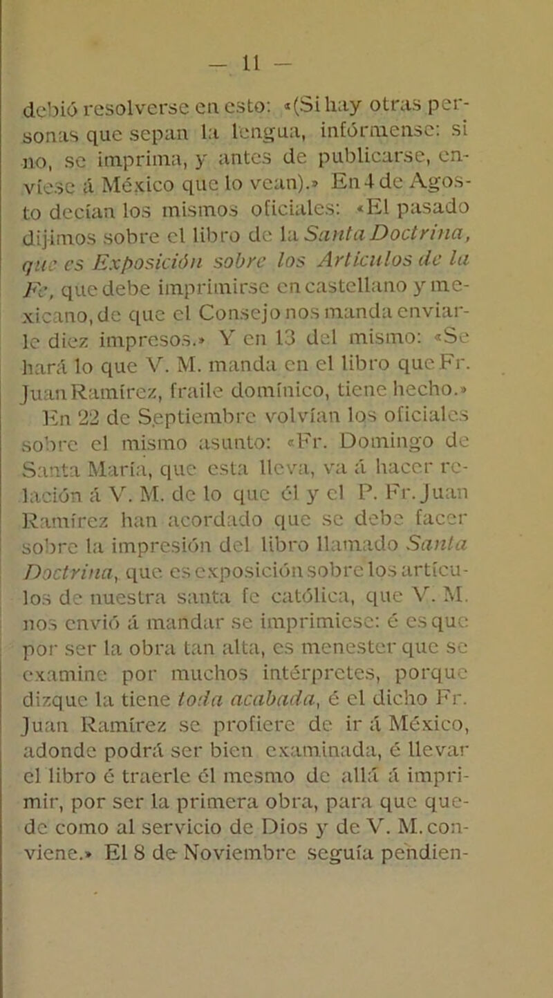 debió resolverse en esto: «(Si hay otras per- sonas que sepan la lengua, infórmense: si no, se imprima, y antes de publicarse, en- víese á México que lo vean).* En4 de Agos- to decían los mismos oficiales: «El pasado dijimos sobre el libro de la Santa Doctrina, que es Exposición sobre los Artículos de la Fe, que debe imprimirse en castellano y me- xicano, de que el Consejo nos manda enviar- le diez impresos.» V' en 13 del mismo: «Se hará lo que V. M. manda en el libro que.Fr. Juan Ramírez, fraile dominico, tiene hecho.» En 22 de Septiembre volvían los oficiales sobre el mismo asunto: «Fr. Domingo de Santa María, que esta lleva, va á hacer re- lación á V. M. de lo que él y el P. Fr. Juan Ramírez han acordado que se debe facer sobre la impresión del libro llamado Sania Doctrina, que. es exposición sobre tos artícu- los de nuestra santa fe católica, que V. M. nos envió á mandar se imprimiese: é es que por ser la obra tan alta, es menester que se examine por muchos intérpretes, porque dizque la tiene toda acabada, é el dicho Fr. Juan Ramírez se profiere de ir á México, adonde podrá ser bien examinada, é llevar el libro é traerle él mesmo de allá á impri- mir, por ser la primera obra, para que que- de como al servicio de Dios y de V. M. con- viene.» El 8 de Noviembre seguía péndien-