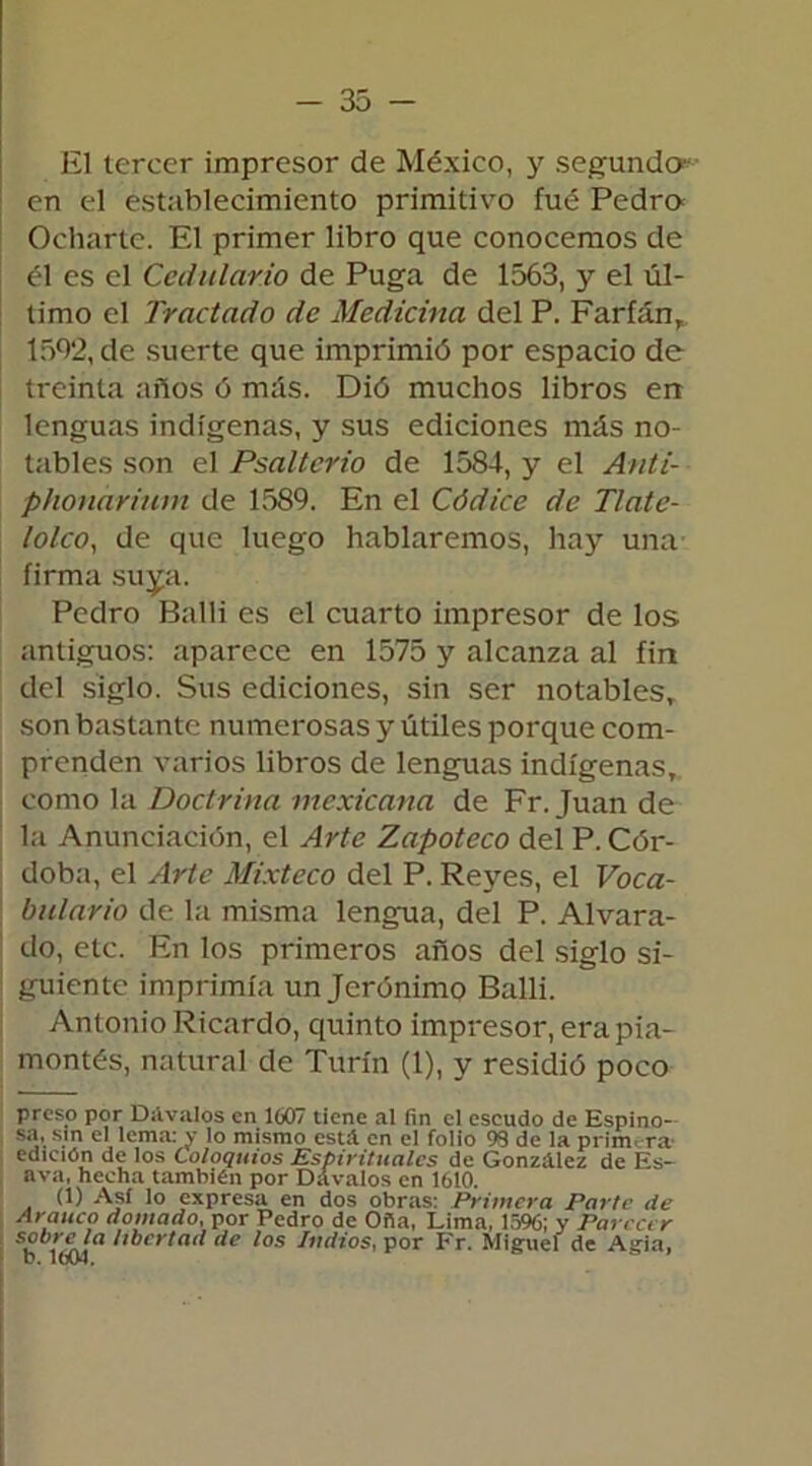 El tercer impresor de México, y segundo*- en el establecimiento primitivo fue Pedro Ocharte. El primer libro que conocemos de él es el Cedulario de Puga de 1563, y el úl- timo el Tractado de Medicina del P. FarfánT 1502, de suerte que imprimió por espacio de treinta años ó más. Dió muchos libros en lenguas indígenas, y sus ediciones más no- tables son el Psaltcrio de 1584, y el Anti- phonariuni de 1589. En el Códice de Tlate- lolco, de que luego hablaremos, hay una firma suya. Pedro Balli es el cuarto impresor de los antiguos: aparece en 1575 y alcanza al fin del siglo. Sus ediciones, sin ser notables,, son bastante numerosas y útiles porque com- prenden varios libros de lenguas indígenas, como la Doctrina mexicana de Fr. Juan de la Anunciación, el Arte Zapoteco del P. Cór- doba, el Arte Mixteco del P. Reyes, el Voca- bulario de la misma lengua, del P. Alvara- do, etc. En los primeros años del siglo si- guiente imprimía un Jerónimo Balli. Antonio Ricardo, quinto impresor, erapia- montés, natural de Turín (1), y residió poco preso por Dúvalos en 1007 tiene al fin el escudo de Espino- sa, sin el lema: y lo mismo está en el folio 98 de la primera1 edición de los Coloquios Espirituales de González de Es- ava, hecha también por Dávalos en 1610. (1) Así lo expresa en dos obras: Primera Parte de Arauco domado, por Pedro de Oña, Lima, 1596; y Parecer 59,ela libertad de los ludios, por Fr. Miguel de Agía, D. 1004.