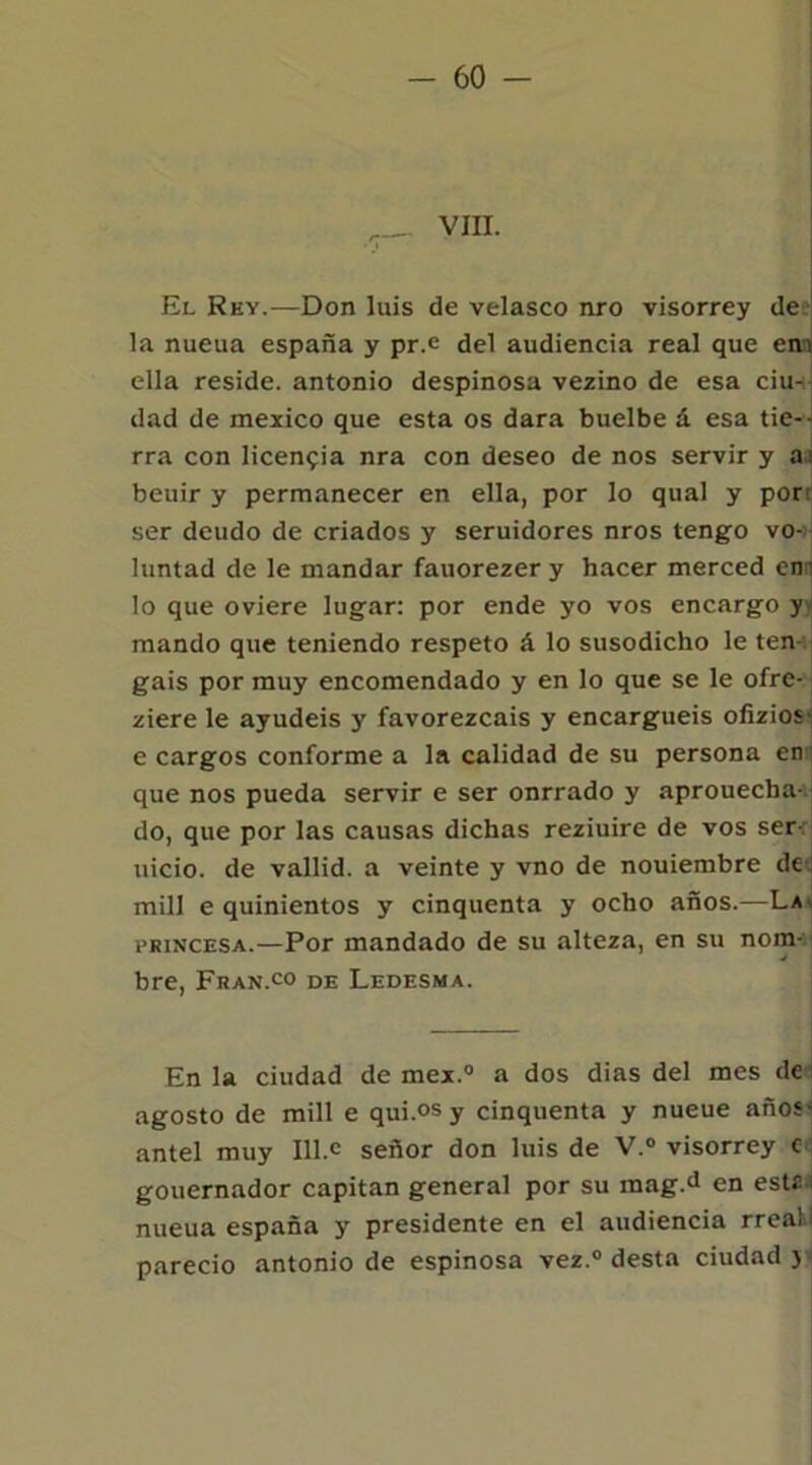 VIII. El Rey.—Don luis de velasco nro visorrey de la nueua españa y pr.e del audiencia real que ena ella reside, antonio despinosa vezino de esa ciu- dad de mexico que esta os dara buelbe á esa tie- rra con licencia nra con deseo de nos servir y ai beuir y permanecer en ella, por lo qual y porr ser deudo de criados y seruidores nros tengo vo- luntad de le mandar fauorezer y hacer merced enn lo que oviere lugar: por ende yo vos encargo y mando que teniendo respeto á lo susodicho le ten- gáis por muy encomendado y en lo que se le ofre- ziere le ayudéis y favorezcáis y encarguéis ofizios- e cargos conforme a la calidad de su persona enn que nos pueda servir e ser onrrado y aprouecha- do, que por las causas dichas reziuire de vos ser-, uicio. de vallid. a veinte y vno de nouiembre de. mili e quinientos y cinquenta y ocho años.—La* princesa.—Por mandado de su alteza, en su nom- bre, Fran.co de Ledesma. En la ciudad de mex.° a dos dias del mes de agosto de mili e qui.°s y cinquenta y nueue años- ante! muy 111.c señor don luis de V.° visorrey c gouernador capitán general por su raag.d en este - nueua españa y presidente en el audiencia rreaW pareció antonio de espinosa vez.0 desta ciudad )