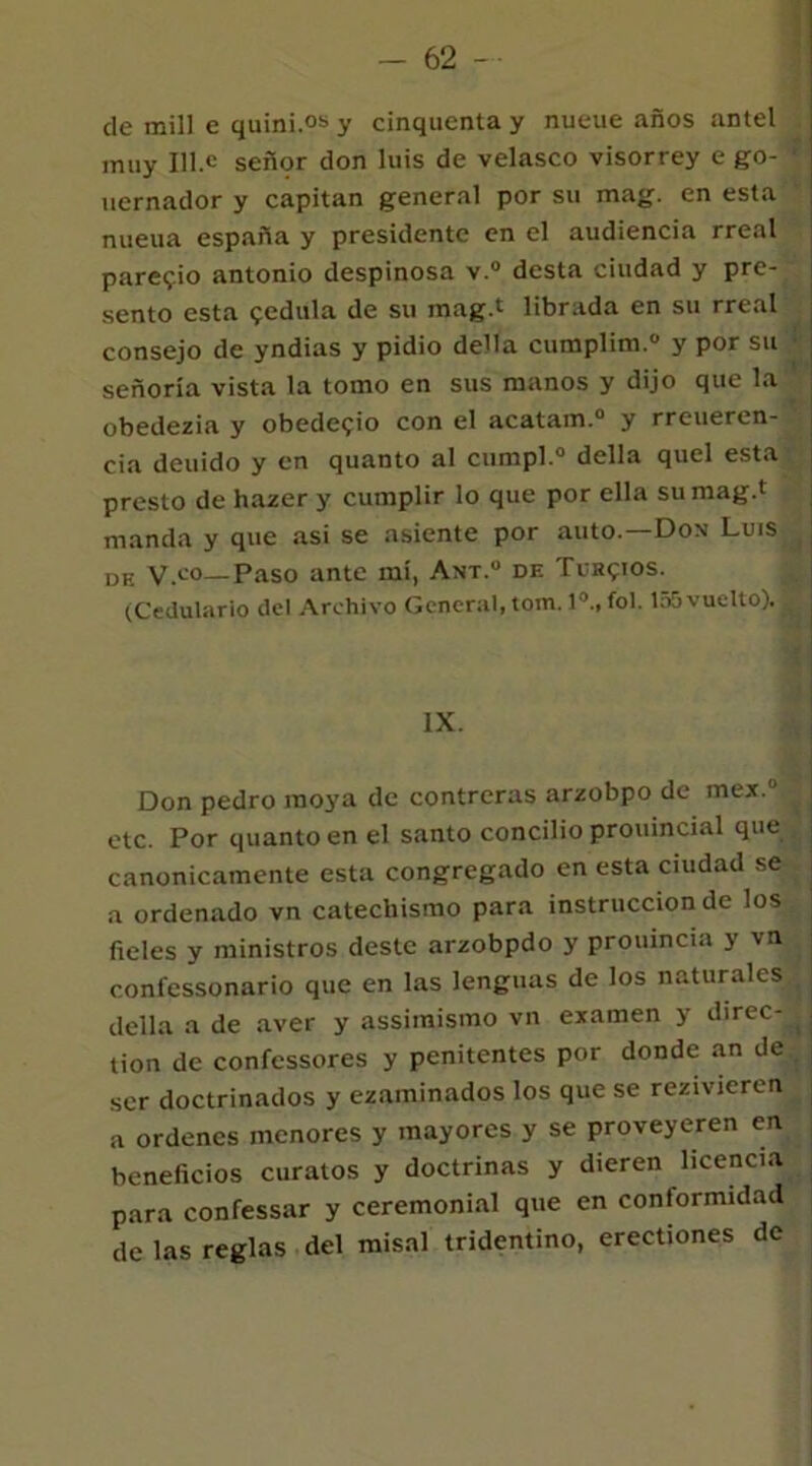 de mili e quini.os y cinquenta y nueue años antel muy Ule señor don luis de velasco visorrey e go- uernador y capitán general por su mag. en esta nueua españa y presidente en el audiencia rreal pare?.¡o antonio despinosa v.° desta ciudad y pre- sento esta cédula de su mag.t librada en su rreal consejo de yndias y pidió della cumplim.0 y por su señoría vista la tomo en sus manos y dijo que la obedezia y obedeció con el acatam.0 y rreueren- cia deuido y en quanto al cumpl.0 della quel esta presto de hazer y cumplir lo que por ella su mag.t manda y que asi se asiente por auto.—Dox Luis DE v.c°—Paso ante mí, Ant.u df. Turcios. (Cedulario del Archivo General, tom. Io., fol. 155 vuelto), jg IX. Don pedro moya de contreras arzobpo de mex.“ etc. Por quanto en el santo concilio prouincial que canónicamente esta congregado en esta ciudad se a ordenado vn catecliismo para instrucción de los fieles y ministros deste arzobpdo y prouincia y vn conl'essonario que en las lenguas de los naturales della a de aver y assimismo vn examen y direc-J tion de confessores y penitentes por donde an de { ser doctrinados y examinados los que se rezivieren a ordenes menores y mayores y se proveyeren en beneficios curatos y doctrinas y dieren licencia para confessar y ceremonial que en conformidad de las reglas del misal tridentino, erectiones de