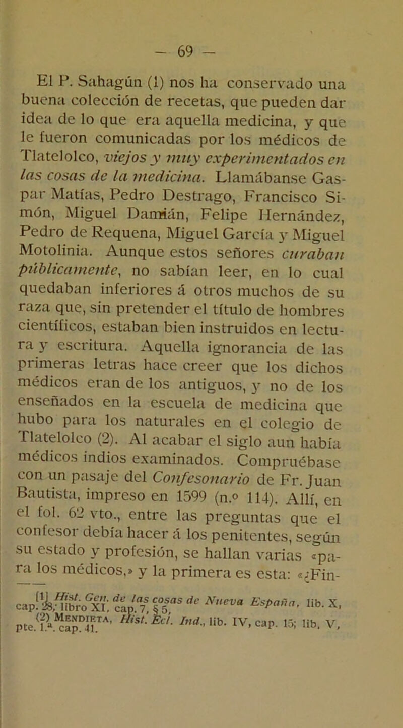 El P. Sahagún (1) nos ha conservado una buena colección de recetas, que pueden dar idea de lo que era aquella medicina, y que le fueron comunicadas por los médicos de flatelolco, viejos y muy experimentados en las cosas de la medicina. Llamábanse Gas- par Matías, Pedro Destrago, Francisco Si- món, Miguel Damián, Felipe Hernández, Pedro de Requena, Miguel García y Miguel Motolinia. Aunque estos señores curaban públicamente, no sabían leer, en lo cual quedaban inferiores á otros muchos de su raza que, sin pretender el título de hombres científicos, estaban bien instruidos en lectu- ra y escritura. Aquella ignorancia de las primeras letras hace creer que los dichos médicos eran de los antiguos, y no de los enseñados en la escuela de medicina que hubo para los naturales en el colegio de Tlatelolco (2). Al acabar el siglo aun había médicos indios examinados. Compruébase con un pasaje del Confesonario de Fr. Juan Bautista, impreso en 1599 (n.° 114). Allí, en el fol. 62 vto., entre las preguntas que el confesor debía hacer á los penitentes, según su estado y profesión, se hallan varias «pa- ra los médicos,» y la primera es esta: e;Fin- capf^bro'xT. ÍUa7, ?Ías dc Nueva España, lib. X, pte.(f.V*?apDUTA’ F 'SL Ina lib- IV’ cap' 15; Ub- V,