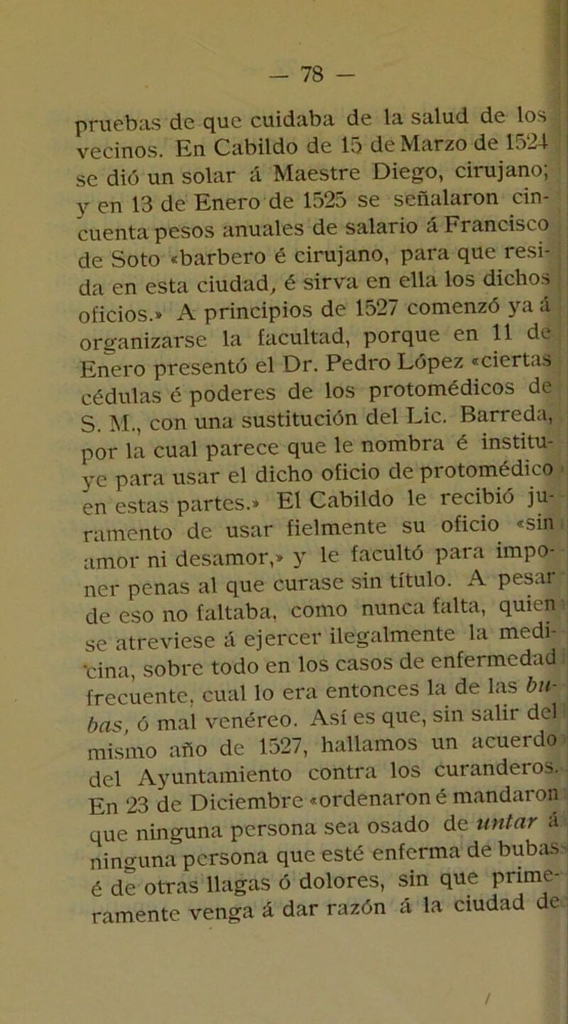 pruebas de que cuidaba de la salud de los j vecinos. En Cabildo de 15 de Marzo de 1524 se dió un solar á Maestre Diego, cirujano; y en 13 de Enero de 1525 se señalaron cin- cuenta pesos anuales de salario á Francisco de Soto «barbero é cirujano, para que resi- da en esta ciudad, é sirva en ella los dichos ¡ oficios.» A principios de 1527 comenzó ya á. organizarse la facultad, porque en 11 de Enero presentó el Dr. Pedro López «ciertas cédulas é poderes de los protomédicos de S. M., con una sustitución del Lie. Barreda, por la cual parece que le nombra é institu- ye para usar el dicho oficio de protomédico ■ en estas partes.» El Cabildo le recibió ju- ramento de usar fielmente su oficio «sin amor ni desamor,» y le facultó para impo- ner penas al que curase sin título. A pesar de eso no faltaba, como nunca falta, quien se atreviese á ejercer ilegalmente la medi- cina, sobre todo en los casos de enfermedad ¡ frecuente, cual lo era entonces la de las bu- ba* ó mal venéreo. Así es que, sin salir del lj misino año de 1527, hallamos un acuerdo del Ayuntamiento contra los curanderos. En 23 de Diciembre «ordenaron é mandaron que ninguna persona sea osado de untar a ninguna persona que esté enferma de bubas é de otras llagas ó dolores, sin que prime- ramente venga á dar razón ¿i la ciudad de /