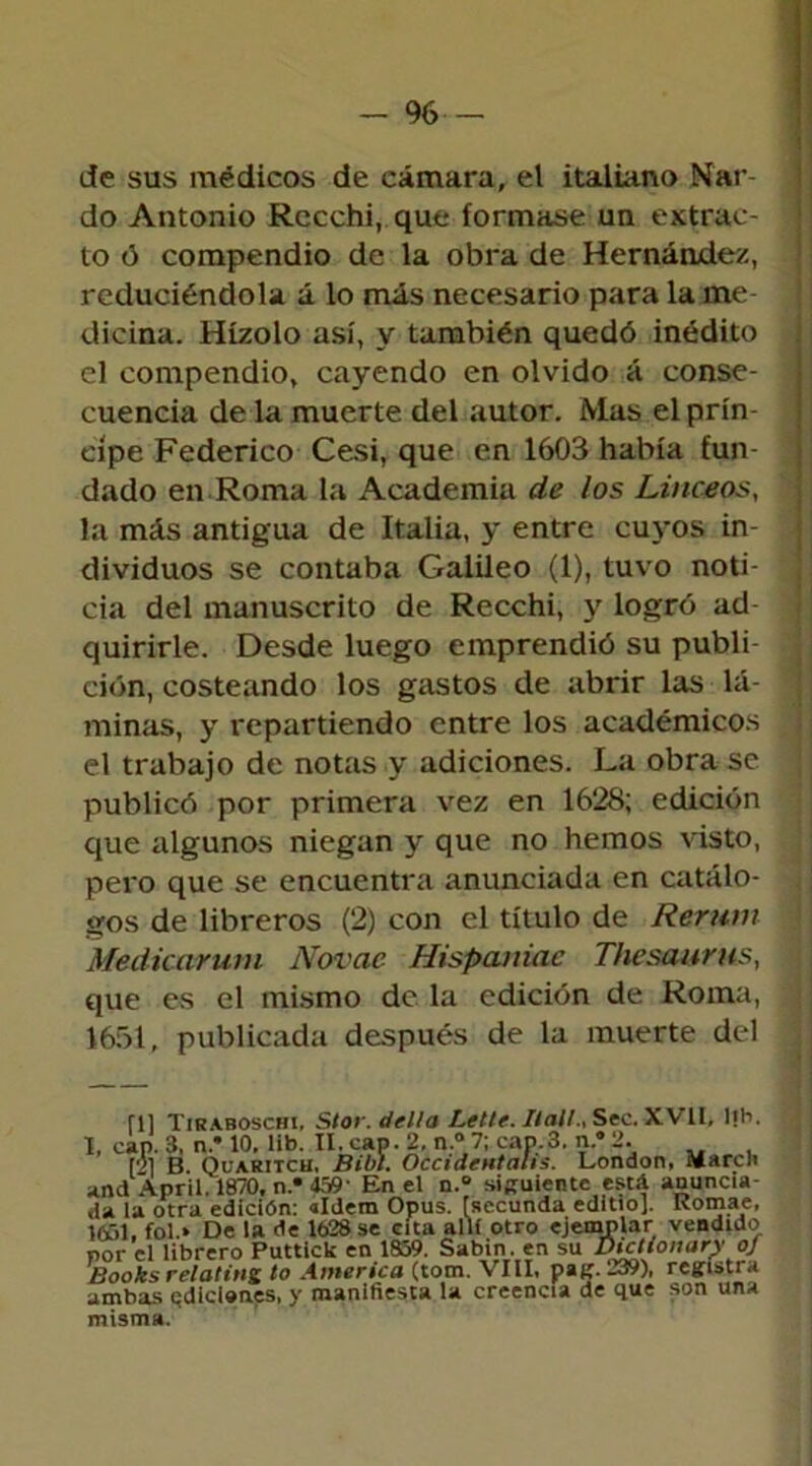 - % de sus médicos de eámara, el italiano Nar- do Antonio Rccchi, que formase un extrac- to ó compendio de la obra de Hernández, reduciéndola á lo más necesario para la me dicina. Hízolo así, y también quedó inédito el compendio, cayendo en olvido á conse- cuencia de la muerte del autor. Mas el prin- cipe Federico Cesi, que en 1603 había fun- dado en Roma la Academia de los Linceos, la más antigua de Italia, y entre cuyos in- dividuos se contaba Galileo (1), tuvo noti- cia del manuscrito de Recchi, y logró ad quirirle. Desde luego emprendió su publi- ción, costeando los gastos de abrir las lá- minas, y repartiendo entre los académicos el trabajo de notas y adiciones. La obra se publicó por primera vez en 1628; edición que algunos niegan y que no hemos visto, pero que se encuentra anunciada en catálo- gos de libreros (2) con el título de Rerutn Medicarum Novae Hispaniac Thesaurus, que es el mismo de la edición de Roma, 1651, publicada después de la muerte del fll Tiraboschi, Stor. della Letle. Ilall., Sec. XV II, lib. I, cap. 3, n.’ 10. lib. II. cap. 2, n.°7; cap. 3, n.” 2. [2] B. Quaritch. Bibl. OccideHtahs. London, M a re ti and April. 1870, n* 159' En el n.° siguiente está anuncia- da la otra edición: aldem Opus. [secunda editto]. Romae, yfii, fol.» De la (le 1628 se cita allí otro ejemplar vendido por el librero Puttick en 1S59. Sabin . en su Books r el atina to America (tom. VIII, pag. 239), registra ambas ediciones, y manifiesta la creencia de que son una misma.