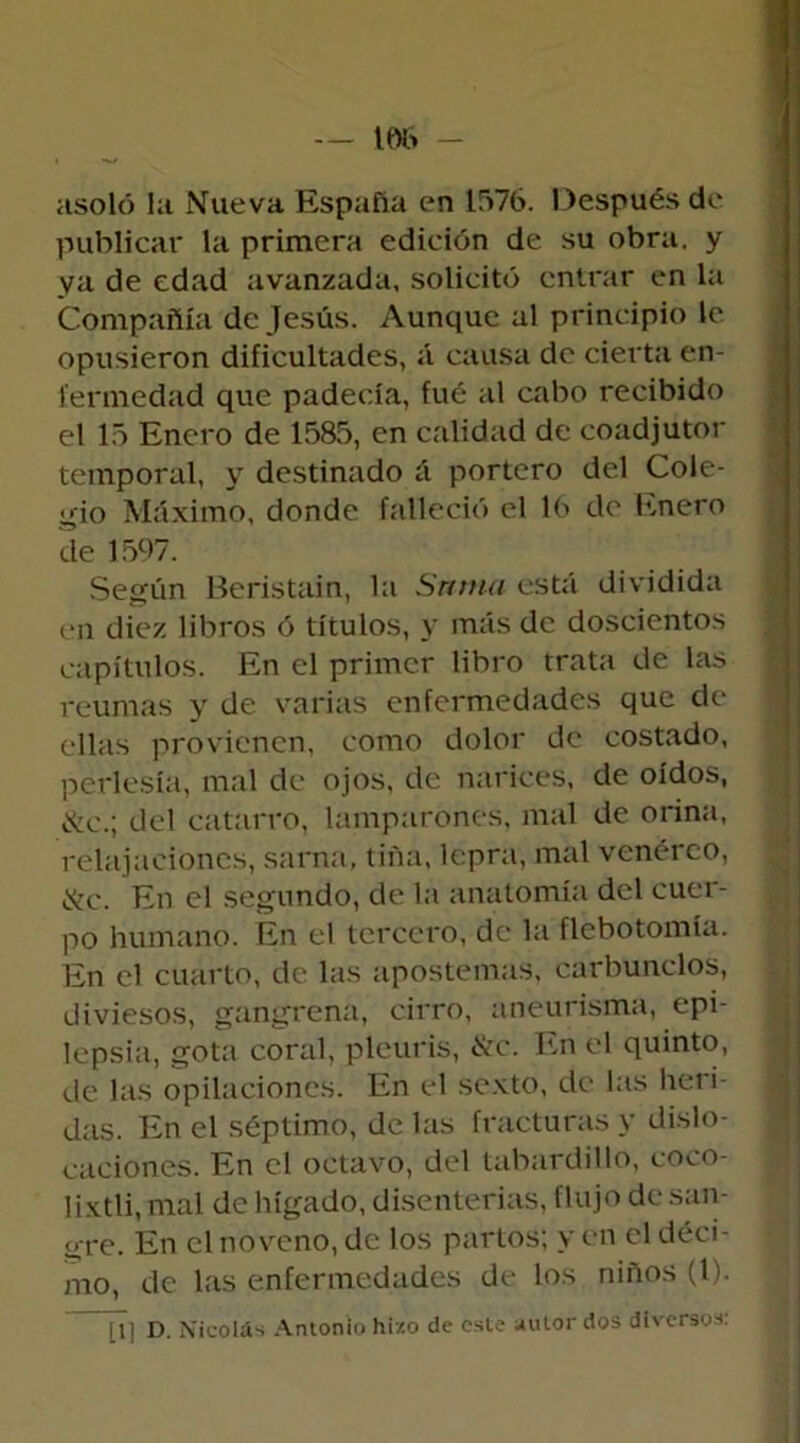 — 166 asoló la Nueva España en 1576. Después de publicar la primera edición de su obra, y va de edad avanzada, solicitó entrar en la Compañía de Jesús. Aunque al principio te opusieron dificultades, á causa de cierta en- fermedad que padecía, fue al cabo recibido el 15 Enero de 1585, en calidad de coadjutor temporal, y destinado á portero del Cole- gio Máximo, donde falleció el 16 de Enero de 1597. Según Beristain, la Snnta está dividida en diez libros ó títulos, y más de doscientos capítulos. En el primer libro trata de las reumas y de varias enfermedades que de ellas provienen, como dolor de costado, perlesía, mal de ojos, de narices, de oídos, &e.; del catarro, lamparones, mal de orina, relajaciones, sarna, tiña, lepra, mal venéreo, &c. En el segundo, de la anatomía del cuer- po humano. En el tercero, de la flebotomía. En el cuarto, de las apostemas, carbunclos, diviesos, gangrena, cirro, aneurisma, epi- lepsia, gota coral, pleuris, &c. En el quinto, de las opilaciones. En el sexto, de las heri- das. En el séptimo, de las fracturas y dislo- caciones. En el octavo, del tabardillo, coco- lixtli, mal de hígado, disenterias, flujo de san- gre. En el noveno, de los partos; y en el déci- mo, de las enfermedades de los niños (l). [I] D. Nicolás Antonio hizo de este autor dos diversos: