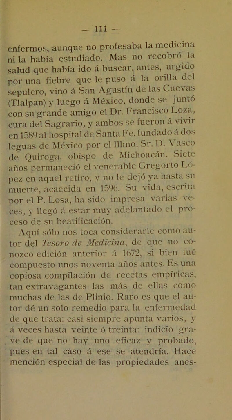 enfermos, aunque no profesaba la medicina ni la había estudiado. Mas no recobro la salud que había ido á buscar, antes, uigido por una fiebre que le puso á la orilla del sepulcro, vino ;i San Agustín de las Cuevas (Tlalpan) y luego á México, donde se juntó con su grande amigo el Dr. Francisco Loza, cura del Sagrario, y ambos se fueron á vivir en 1589al hospital de Santa Fe, fundado á dos leguas de México por el Illmo. Sr. D. Vasco de Quiroga, obispo de Michoacán. Siete años permaneció el venerable Gregorio Ló- pez en aquel retiro, y no le dejó ya hasta su muerte, acaecida en 1596. Su vida, escrita por el P. Losa, ha sido impresa varias ve- ces, y llegó á estar muy adelantado el pro- ceso de su beatificación. Aquí sólo nos toca considerarle como au- tor del Tesoro de Medicina, de que no co- nozco edición anterior á 1672, si bien lué compuesto unos noventa años antes. Es una copiosa compilación de recetas empíricas, tan extravagantes las más de ellas como muchas de las de Plinio. Raro es que el au- tor dé un solo remedio para la enfermedad de que trata: casi siempre apunta varios, y á veces hasta veinte ó treinta: indicio gra- ve de que no hay uno eficaz y probado, pues en tal caso á ese se atendría. Hace mención especial de las propiedades unes-