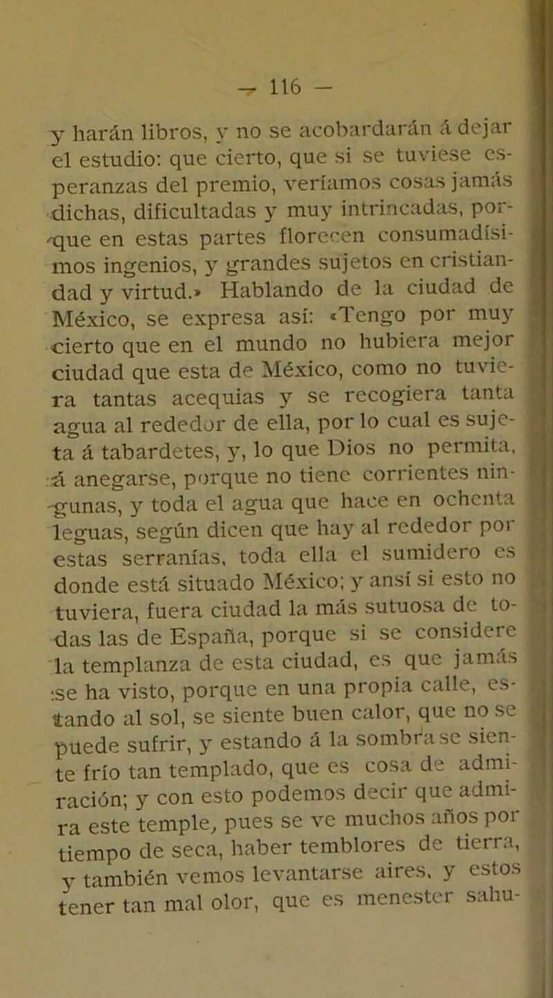 y harán libros, y no se acobardarán á dejar j el estudio: que cierto, que si se tuviese es- peranzas del premio, veríamos cosas jamás ] dichas, dificultadas y muy intrincadas, por- --que en estas partes florecen consumadísi- mos ingenios, y grandes sujetos en Cristian- j dad y virtud.» Hablando de la ciudad de i México, se expresa así: ‘Tengo por muy j cierto que en el mundo no hubiera mejor ciudad que esta de México, como no tuvie- 1 ra tantas acequias y se recogiera tanta | agua al rededor de ella, por lo cual es sujo- j ta á tabardetes, y, lo que Dios no permita. •á anegarse, porque no tiene corrientes nin- gunas, y toda el agua que hace en ochenta leguas, según dicen que hay al rededor poi estas serranías, toda ella el sumidero es donde está situado México; y ansí si esto no tuviera, fuera ciudad la más sutuosa de to- das las de España, porque si se considere la templanza de esta ciudad, es que jamás :se ha visto, porque en una propia calle, es- tando al sol, se siente buen calor, que no se puede sufrir, y estando á la sombrase sien- te frío tan templado, que es cosa de admi- ración; y con esto podemos decir que admi- ra este temple, pues se ve muchos años por tiempo de seca, haber temblores de tierra, y también vemos levantarse aires, y estos tener tan mal olor, que es menester sahu-