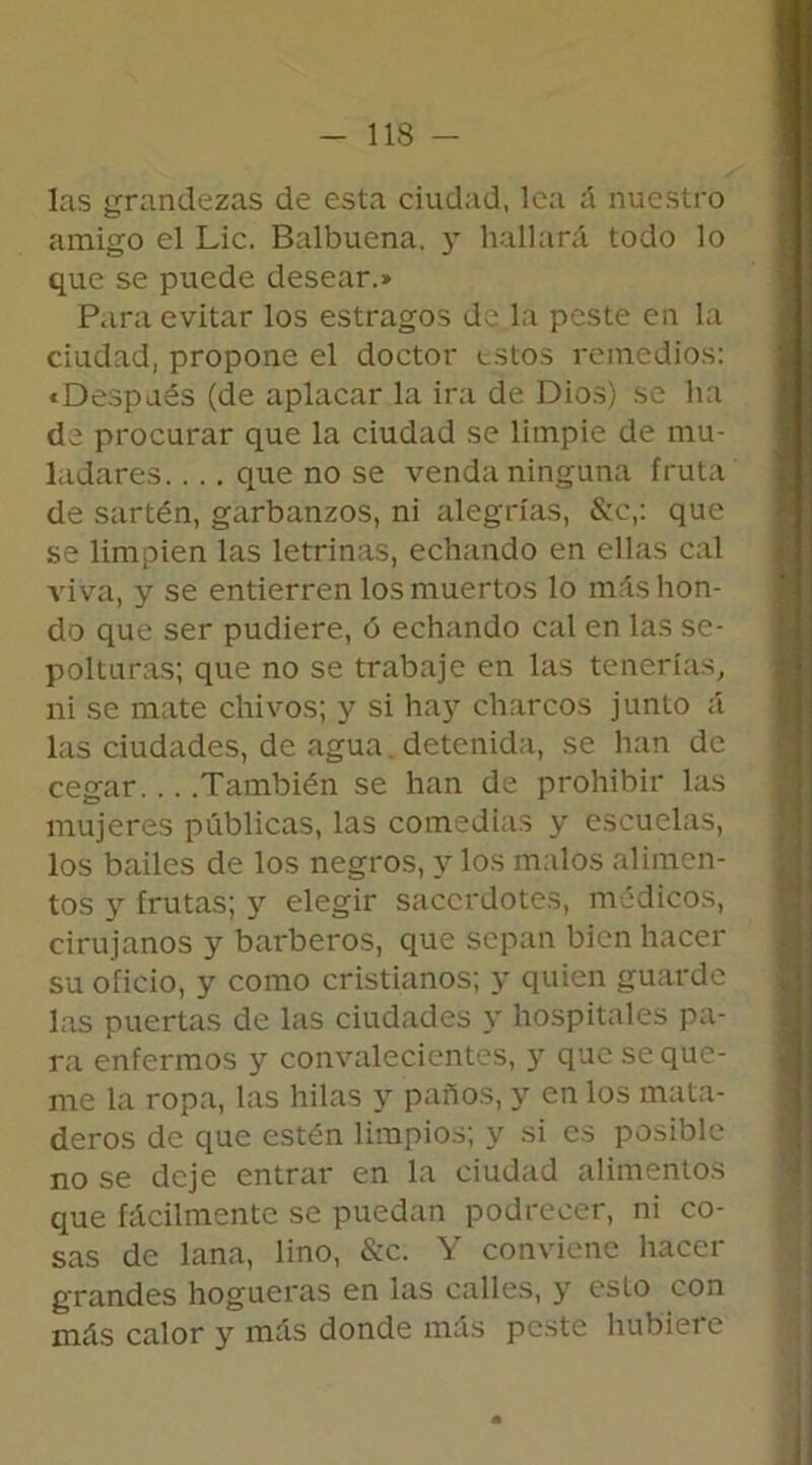 las grandezas de esta ciudad, lea á nuestro amigo el Lie. Balbuena. y hallará todo lo que se puede desear.» Para evitar los estragos de la peste en la ciudad, propone el doctor estos remedios: «Después (de aplacar la ira de Dios) se ha de procurar que la ciudad se limpie de mu- ladares. ... que no se venda ninguna fruta de sartén, garbanzos, ni alegrías, &c,: que se limpien las letrinas, echando en ellas cal viva, y se entierren los muertos lo más hon- do que ser pudiere, ó echando cal en las se- polturas; que no se trabaje en las tenerías, ni se mate chivos; y si hay charcos junto á las ciudades, de agua. detenida, se han de cegar. .. .También se han de prohibir las mujeres públicas, las comedias y escuelas, los bailes de los negros, y los malos alimen- tos y frutas; y elegir sacerdotes, médicos, cirujanos y barberos, que sepan bien hacer su oficio, y como cristianos; y quien guarde las puertas de las ciudades y hospitales pa- ra enfermos y convalecientes, y que se que- me la ropa, las hilas y paños, y en los mata- deros de que estén limpios; y si es posible no se deje entrar en la ciudad alimentos que fácilmente se puedan podrecer, ni co- sas de lana, lino, &c. Y conviene hacer grandes hogueras en las calles, y esto con más calor y más donde más peste hubiere