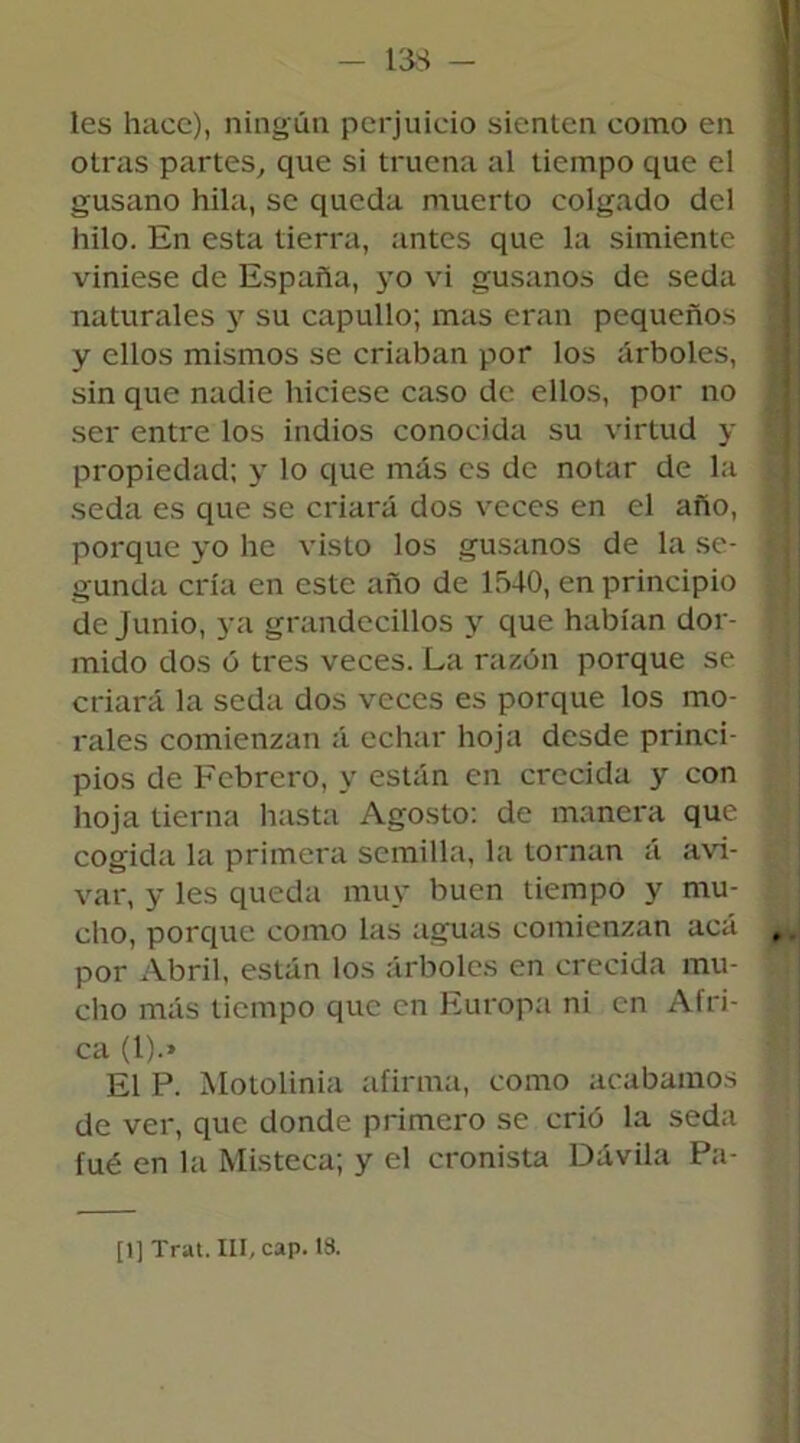 les hace), ningún perjuicio sienten como en otras partes, que si truena al tiempo que el gusano hila, se queda muerto colgado del hilo. En esta tierra, antes que la simiente viniese de España, yo vi gusanos de seda naturales y su capullo; mas eran pequeños y ellos mismos se criaban por los árboles, sin que nadie hiciese caso de ellos, por no ser entre los indios conocida su virtud y propiedad; y lo que más es de notar de la seda es que se criará dos veces en el año, porque yo he visto los gusanos de la se- gunda cría en este año de 1540, en principio de Junio, ya grandecillos y que habían dor- mido dos ó tres veces. La razón porque se criará la seda dos veces es porque los mo- rales comienzan á echar hoja desde princi- pios de Febrero, y están en crecida y con hoja tierna hasta Agosto: de manera que cogida la primera semilla, la tornan á avi- var, y les queda muy buen tiempo y mu- cho, porque como las aguas comienzan acá por Abril, están los árboles en crecida mu- cho más tiempo que en Europa ni en Afri- ca (I).» El P. Motolinia afirma, como acabamos de ver, que donde primero se crió la seda fué en la Misteca; y el cronista Dávila Pa- [1] Trat. III, cap. 1S.