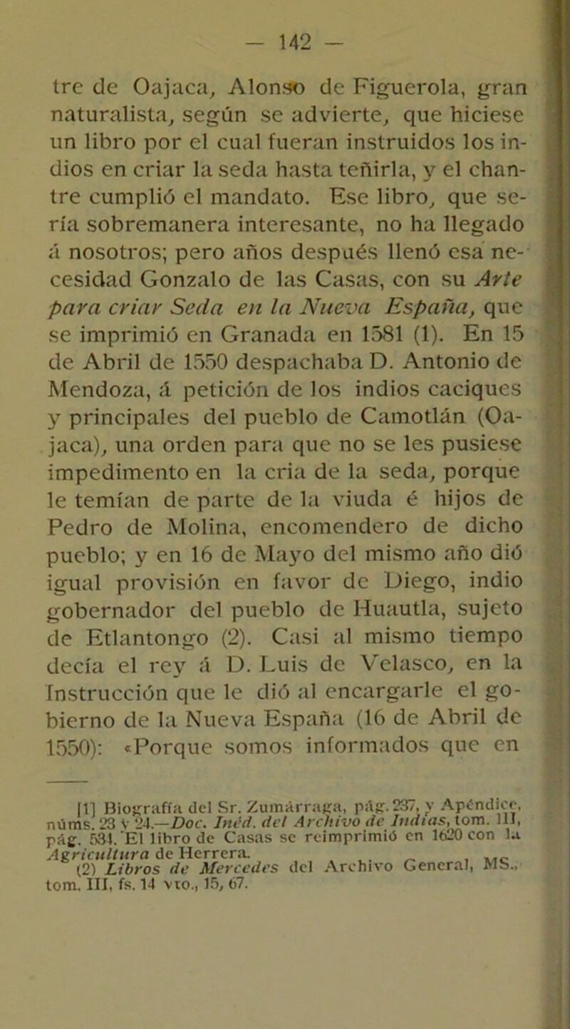 tre de Oajaca, Alonso de Figuerola, gran naturalista, según se advierte, que hiciese un libro por el cual fueran instruidos los in- dios en criar la seda hasta teñirla, y el chan- tre cumplió el mandato. Ese libro, que se- ría sobremanera interesante, no ha llegado á nosotros; pero años después llenó esa ne- cesidad Gonzalo de las Casas, con su Arte para criar Seda en la Nueva España, que se imprimió en Granada en 1581 (1). En 15 de Abril de 1550 despachaba D. Antonio de Mendoza, ;i petición de los indios caciques y principales del pueblo de Camodan (Oa- jaca), una orden para que no se les pusiese impedimento en la cria de la seda, porque le temían de parte de la viuda é hijos de Pedro de Molina, encomendero de dicho pueblo; y en 16 de Mayo del mismo año dió igual provisión en favor de Diego, indio gobernador del pueblo de Huautla, sujeto de Etlantongo (2). Casi al mismo tiempo decía el rey á D. Luis de Velasco, en la Instrucción que le dió al encargarle el go- bierno de la Nueva España (16 de Abril de 1550): «Porque somos informados que en [1] Biografía del Sr. Zumárraga, pitg.237, v Apéndice, núms. 23 V 24.—Doc. Inéd. del Archivo de Indias, tom. 111, pá£. 534. El libro de Casas se reimprimió en 1620 con la Agricultura de Herrera. _ , (2) Libros de Mercedes del Archivo General, Mb„ tom. III, fs. 14 vio., 15, 67.