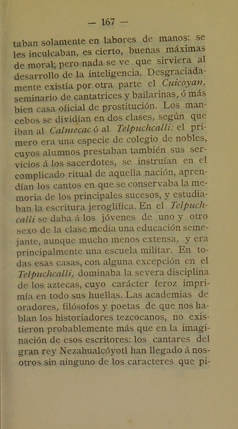 taban solamente en labores de manos: se les inculcaban, es cierto, buenas máximas de moral; pero nada se ve que sirviera al desarrollo de la inteligencia. Desgraciada- mente existía por otra parte el Cuicoyan seminario de cantatrices y bailarinas, o más bien casa oiicial de prostitución. Los man- cebos se dividían en dos clases, según que iban al Calmecac ó al TelpuchcalU: el pri- mero era una especie de colegio de nobles, cuyos alumnos prestaban también sus ser- vicios á los sacerdotes, se instruían en el complicado ritual de aquella nación, api en dían los cantos en que se conservaba la me- moña de los principales sucesos, 3 estudia ban la escritura jeroglífica. En el Telpuch- calli se daba á los jóvenes de uno y otro sexo de la clase media una educación seme- jante, aunque mucho menos extensa, y era principalmente una escuela militar. En to- das esas casas, con alguna excepción en el TelpuchcalU, dominaba la severa disciplina de los aztecas, cuyo carácter feroz impri- mía en todo sus huellas. Las academias de oradores, filósofos y poetas de que nos ha- blan los historiadores tezcocanos, no exis- tieron probablemente más que en la imagi- nación de esos escritores: los cantares del gran rey Nezahualcóyotl han llegado á nos- otros sin ninguno de los caracteres que pi-