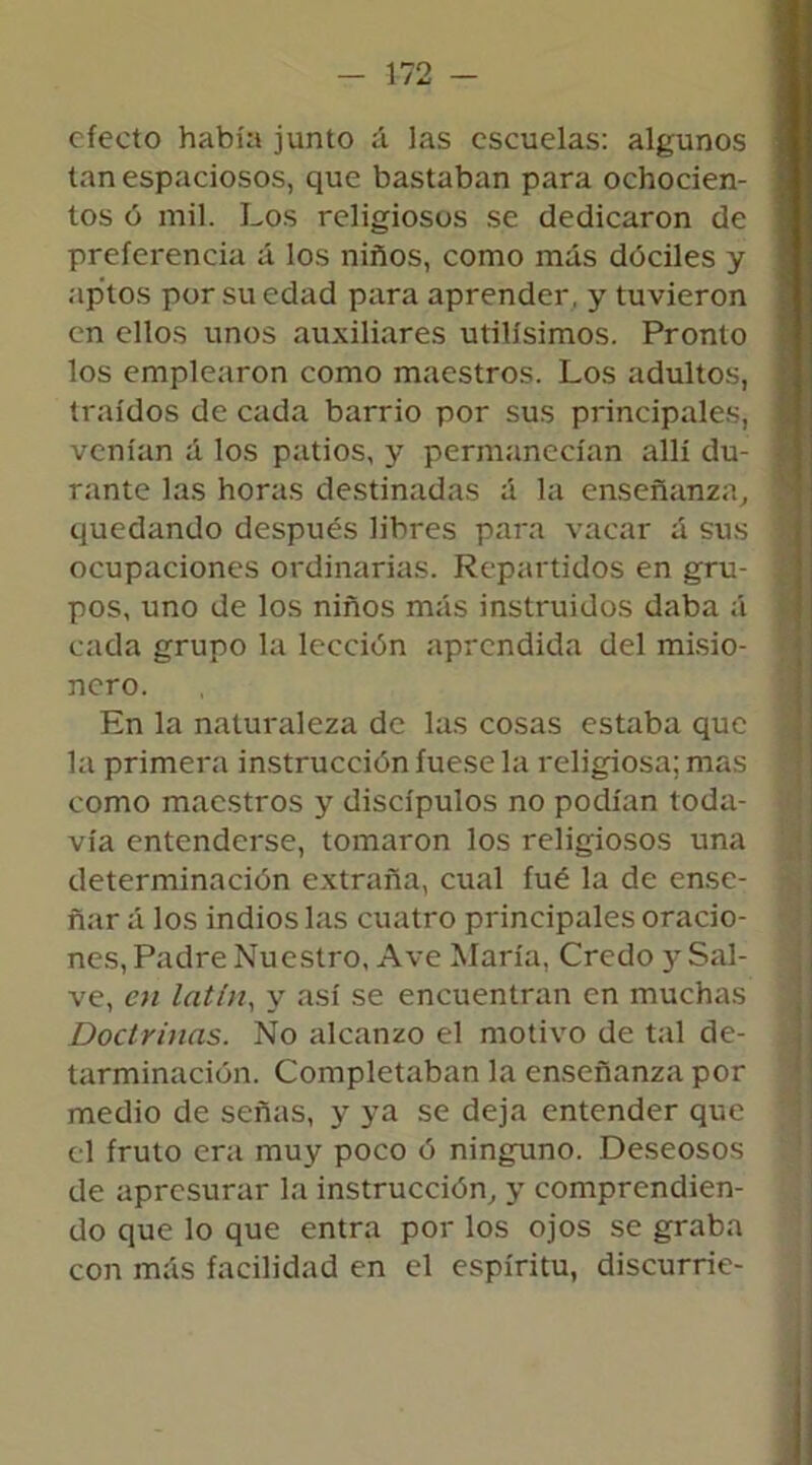 efecto había junto á las escuelas: algunos tan espaciosos, que bastaban para ochocien- tos ó mil. Los religiosos se dedicaron de preferencia á los niños, como más dóciles y aptos por su edad para aprender, y tuvieron en ellos unos auxiliares útilísimos. Pronto los emplearon como maestros. Los adultos, traídos de cada barrio por sus principales, venían á los patios, y permanecían allí du- rante las horas destinadas á la enseñanza, quedando después libres para vacar á sus ocupaciones ordinarias. Repartidos en gru- pos, uno de los niños más instruidos daba á cada grupo la lección aprendida del misio- nero. En la naturaleza de las cosas estaba que la primera instrucción fuese la religiosa; mas como maestros y discípulos no podían toda- vía entenderse, tomaron los religiosos una determinación extraña, cual íué la de ense- ñar á los indios las cuatro principales oracio- nes, Padre Nuestro, Ave María, Credo y Sal- ve, en latín, y así se encuentran en muchas Doctrinas. No alcanzo el motivo de tal de- tarminación. Completaban la enseñanza por medio de señas, y ya se deja entender que el fruto era muy poco ó ninguno. Deseosos de apresurar la instrucción, y comprendien- do que lo que entra por los ojos se graba con más facilidad en el espíritu, discurrie-