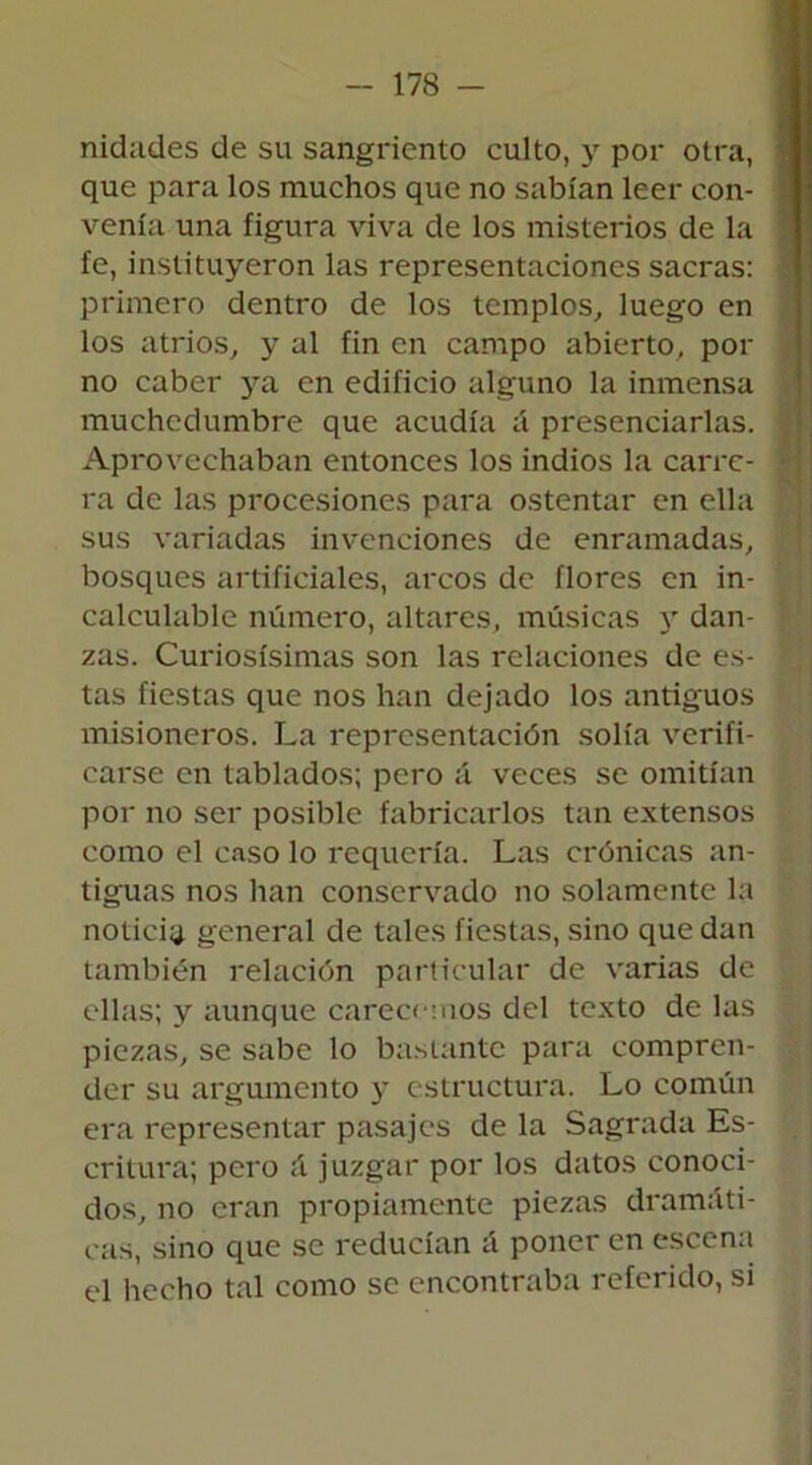 nidades de su sangriento culto, y por otra, que para los muchos que no sabían leer con- venía una figura viva de los misterios de la fe, instituyeron las representaciones sacras: primero dentro de los templos, luego en los atrios, y al fin en campo abierto, poí- no caber ya en edificio alguno la inmensa muchedumbre que acudía á presenciarlas. Aprovechaban entonces los indios la carre- ra de las procesiones para ostentar en ella sus variadas invenciones de enramadas, bosques artificiales, arcos de flores en in- calculable número, altares, músicas y dan- zas. Curiosísimas son las relaciones de es- tas fiestas que nos han dejado los antiguos misioneros. La representación solía verifi- carse en tablados; pero á veces se omitían por no ser posible fabricarlos tan extensos como el caso lo requería. Las crónicas an- tiguas nos han conservado no solamente la noticia general de tales fiestas, sino que dan también relación particular de varias de ellas; y aunque carecemos del texto de las piezas, se sabe lo bastante para compren- der su argumento y estructura. Lo común era representar pasajes de la Sagrada Es- critura; pero á juzgar por los datos conoci- dos, no eran propiamente piezas dramáti- cas, sino que se reducían á poner en escena el hecho tal como se encontraba referido, si