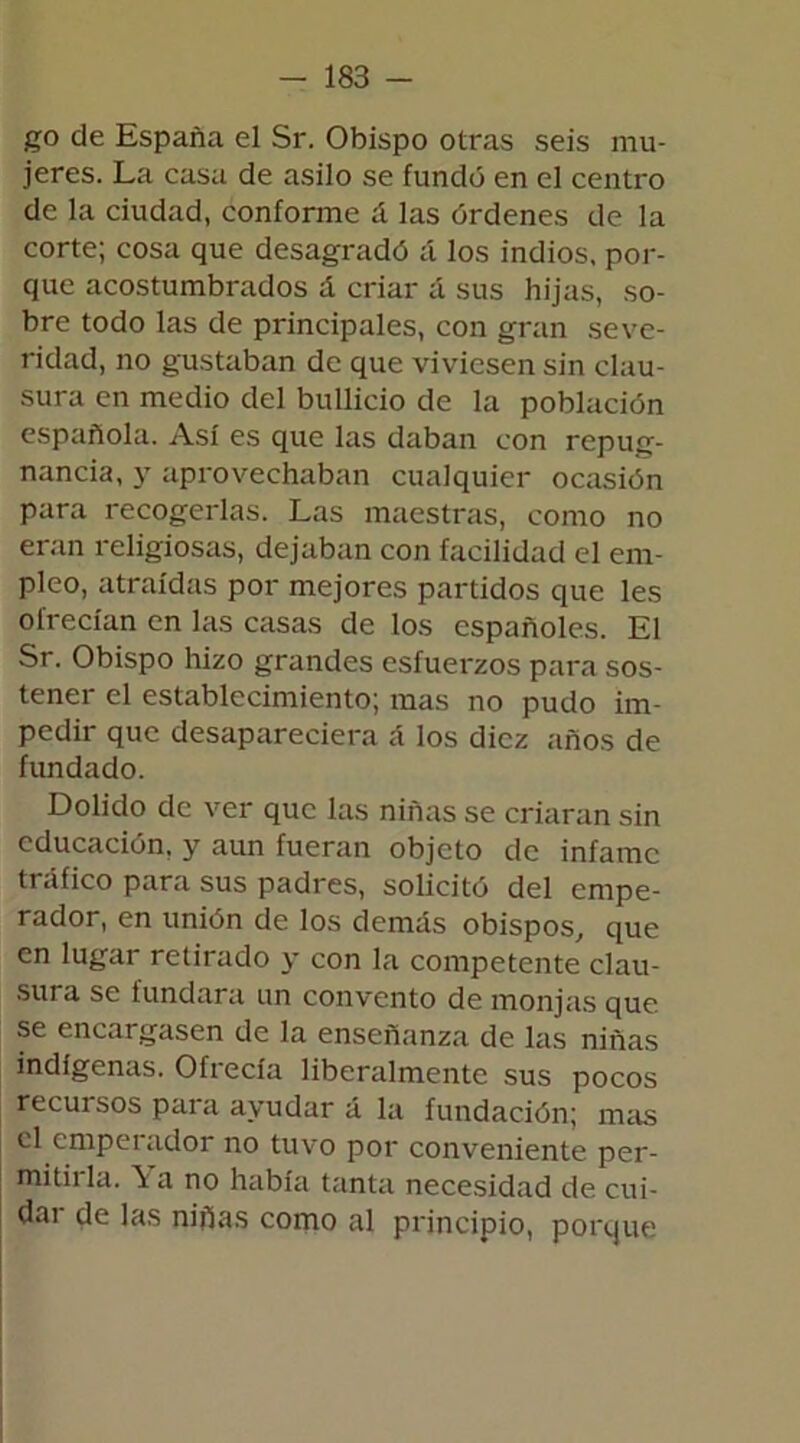 go de España el Sr. Obispo otras seis mu- jeres. La casa de asilo se fundó en el centro de la ciudad, conforme á las órdenes de la corte; cosa que desagradó á los indios, por- que acostumbrados á criar á sus hijas, so- bre todo las de principales, con gran seve- ridad, no gustaban de que viviesen sin clau- sura en medio del bullicio de la población española. Así es que las daban con repug- nancia, y aprovechaban cualquier ocasión para recogerlas. Las maestras, como no eran religiosas, dejaban con facilidad el em- pleo, atraídas por mejores partidos que les ofrecían en las casas de los españoles. El Sr. Obispo hizo grandes esfuerzos para sos- tener el establecimiento; mas no pudo im- pedir que desapareciera á los diez años de fundado. Dolido de ver que las niñas se criaran sin educación, y aun fueran objeto de infame tráfico para sus padres, solicitó del empe- rador, en unión de los demás obispos, que en lugar retirado y con la competente clau- sura se fundara un convento de monjas que se encargasen de la enseñanza de las niñas indígenas. Ofrecía liberalmente sus pocos recuisos para ayudar á la fundación; mas el emperador no tuvo por conveniente per- mitii la. \ a no había tanta necesidad de cui- dar de las niñas como al principio, porque