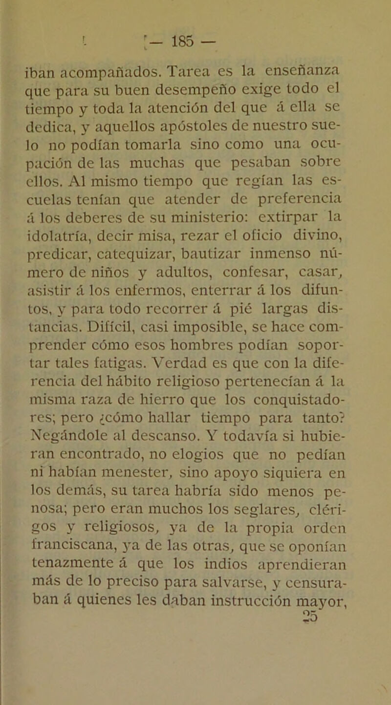 iban acompañados. Tarea es la enseñanza que para su buen desempeño exige todo el tiempo y toda la atención del que a ella se dedica, y aquellos apóstoles de nuestro sue- lo no podían tomarla sino como una ocu- pación de las muchas que pesaban sobre ellos. Al mismo tiempo que regían las es- cuelas tenían que atender de preferencia á los deberes de su ministerio: extirpar la idolatría, decir misa, rezar el oficio divino, predicar, catequizar, bautizar inmenso nú- mero de niños y adultos, confesar, casar, asistir á los enfermos, enterrar á los difun- tos, y para todo recorrer á pié largas dis- tancias. Difícil, casi imposible, se hace com- prender cómo esos hombres podían sopor- tar tales fatigas. Verdad es que con la dife- rencia del hábito religioso pertenecían á la misma raza de hierro que los conquistado- res; pero ¿cómo hallar tiempo para tanto? Negándole al descanso. Y todavía si hubie- ran encontrado, no elogios que no pedían ni habían menester, sino apoyo siquiera en los demás, su tarea habría sido menos pe- nosa; pero eran muchos los seglares, cléri- gos y religiosos, ya de la propia orden franciscana, ya de las otras, que se oponían tenazmente á que los indios aprendieran más de lo preciso para salvarse, y censura- ban á quienes les daban instrucción mayor,