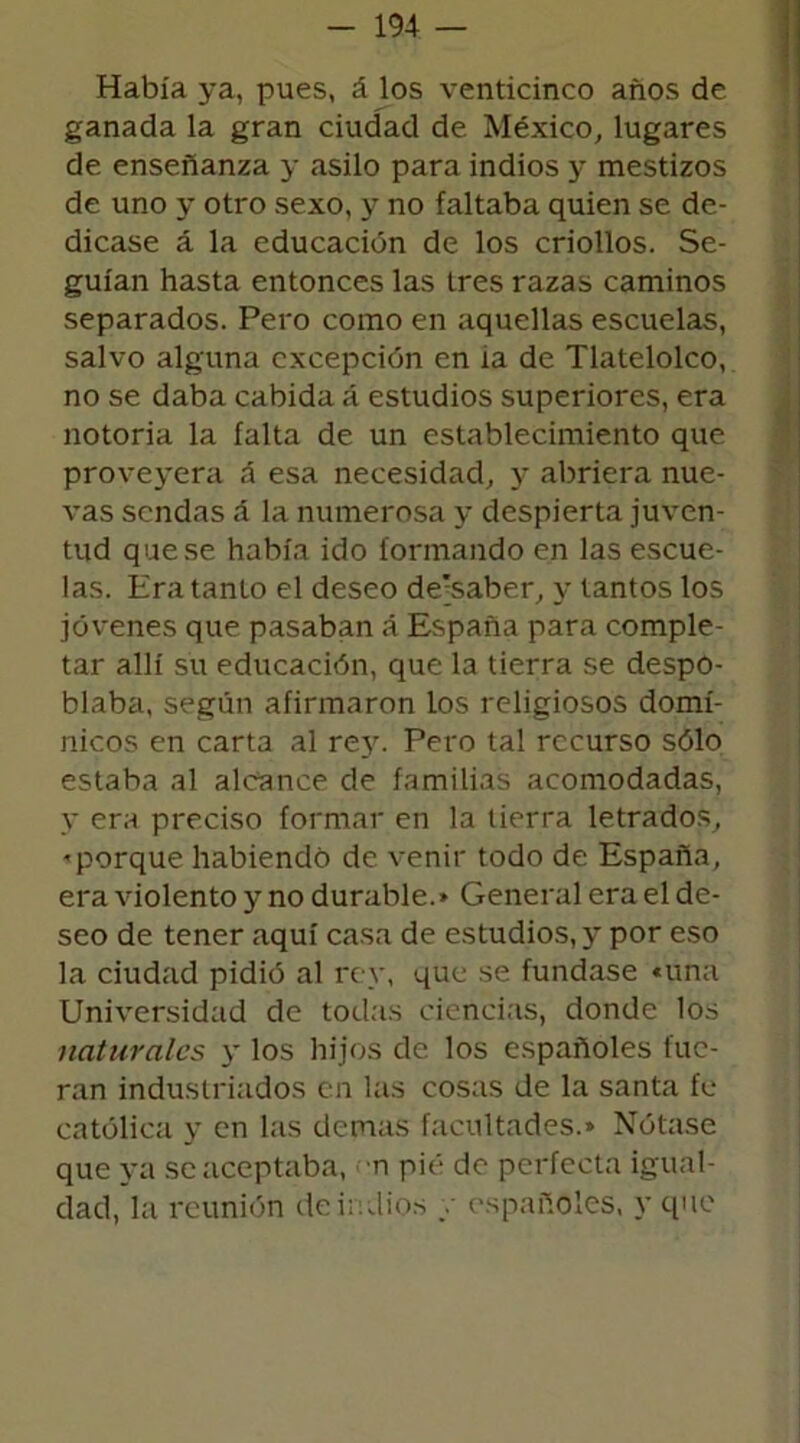 Había ya, pues, á los venticinco años de ganada la gran ciudad de México, lugares de enseñanza y asilo para indios y mestizos de uno y otro sexo, y no faltaba quien se de- dicase á la educación de los criollos. Se- guían hasta entonces las tres razas caminos separados. Pero como en aquellas escuelas, salvo alguna excepción en ía de Tlatelolco, no se daba cabida á estudios superiores, era notoria la falta de un establecimiento que proveyera á esa necesidad, y abriera nue- vas sendas á la numerosa y despierta juven- tud que se había ido formando en las escue- las. Era tanto el deseo de'saber, y tantos los jóvenes que pasaban á España para comple- tar allí su educación, que la tierra se despo- blaba, según afirmaron los religiosos domi- nicos en carta al rey. Pero tal recurso sólo estaba al alcance de familias acomodadas, y era preciso formar en la tierra letrados, ■'porque habiendo de venir todo de España, era violento y no durable.» General era el de- seo de tener aquí casa de estudios, y por eso la ciudad pidió al rey, que se fundase «una Universidad de todas ciencias, donde los naturales y los hijos de los españoles fue- ran industriados en las cosas de la santa fe católica y en las demas facultades.» Nótase que ya se aceptaba, n pié do perfecta igual- dad, la reunión de indios / españoles, y que