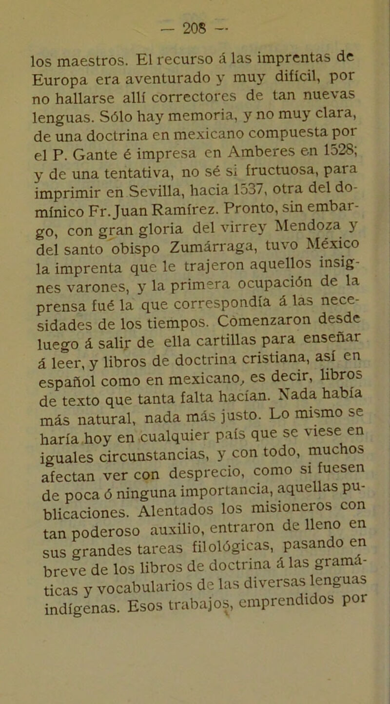 los maestros. El recurso á las imprentas de Europa era aventurado y muy difícil, por no hallarse allí correctores de tan nuevas lenguas. Sólo hay memoria, y no muy clara, de una doctrina en mexicano compuesta poi el P. Gante é impresa en Amberes en 1528; y de una tentativa, no sé sí fructuosa, para imprimir en Sevilla, hacia 1537, otra del do- minico Fr. Juan Ramírez. Pronto, sin embar- go, con gran gloria del virrey Mendoza y del santo obispo Zumárraga, tuvo México la imprenta que le trajeron aquellos insig- nes varones, y la primera ocupación de la prensa fué la que correspondía á las nece- sidades de los tiempos. Comenzaron desde luego á salir de ella cartillas para enseñar á leer, y libros de doctrina cristiana, así en español como en mexicano, es decir, libros de texto que tanta falta hacían. Xada había más natural, nada más justo. Lo mismo se haría hoy en cualquier país que se viese en iguales circunstancias, y con todo, muchos afectan ver con desprecio, como si fuesen de poca ó ninguna importancia, aquellas pu- blicaciones. Alentados los misioneros con tan poderoso auxilio, entraron de lleno en sus grandes tareas filológicas, pasando en breve de los libros de doctrina á las grama- ticas y vocabularios de las diversas lenguas indígenas. Esos trabajos, emprendidos por