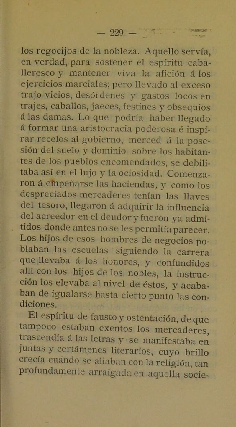 los regocijos de la nobleza. Aquello servía, en verdad, para sostener el espíritu caba- lleresco y mantener viva la afición ;í los ejercicios marciales; pero llevado al exceso trajo vicios, desórdenes y gastos locos en trajes, caballos, jaeces, festines y obsequios A las damas. Lo que podría haber llegado A formar una aristocracia poderosa é inspi- rar recelos al gobierno, merced á la pose- sión del suelo y dominio sobre los habitan- tes de los pueblos encomendados, se debili- taba así en el lujo y la ociosidad. Comenza- ron A empeñarse las haciendas, y como los despreciados mercaderes tenían las llaves del tesoro, llegaron á adquirir la influencia del acreedor en el deudor y fueron ya admi- tidos donde antes no se les permitía parecer. Los hijos de esos hombres de negocios po- blaban las escuelas siguiendo la carrera que llevaba A los honores, y confundidos allí con los hijos de los nobles, la instruc- ción los elevaba al nivel de éstos, y acaba- ban de igualarse hasta cierto punto las con- diciones. El espíritu de fausto y ostentación, deque tampoco estaban exentos los mercaderes, trascendía á las letras y se manifestaba en juntas y certámenes literarios, cuyo brillo crecía cuándo se aliaban con la religión, tan profundamente arraigada en aquella socie-