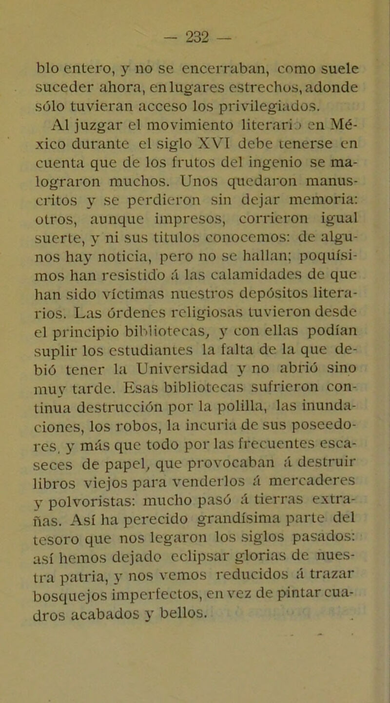 blo entero, y no se encerraban, como suele suceder ahora, en lugares estrechos, adonde sólo tuvieran acceso los privilegiados. Al juzgar el movimiento literario en Mé- xico durante el siglo XVI debe tenerse en cuenta que de los frutos del ingenio se ma- lograron muchos. Unos quedaron manus- critos y se perdieron sin dejar memoria: otros, aunque impresos, corrieron igual suerte, y ni sus títulos conocemos: de algu- nos hay noticia, pero no se hallan; poquísi- mos han resistido á las calamidades de que han sido víctimas nuestros depósitos litera- rios. Las órdenes religiosas tuvieron desde el principio bibliotecas, y con ellas podían suplir los estudiantes la falta de la que de- bió tener la Universidad y no abrió sino muy tarde. Esas bibliotecas sufrieron con- tinua destrucción por la polilla, las inunda- ciones, los robos, la incuria de sus poseedo- res, y más que todo por las frecuentes esca- seces de papel, que provocaban á destruir libros viejos para venderlos á mercaderes V polvoristas: mucho pasó á tierras extra- ñas. Así ha perecido grandísima parte del tesoro que nos legaron los siglos pasados: así hemos dejado eclipsar glorias de nues- tra patria, y nos vemos reducidos á trazar bosquejos imperfectos, en vez de pintar cua- dros acabados y bellos.