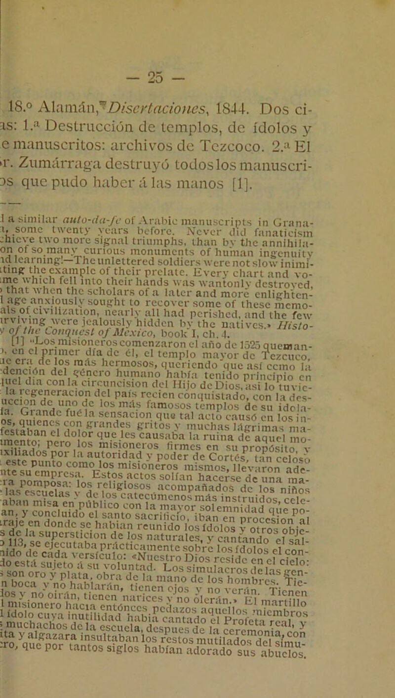 18.° Alamán Disertaciones, 1S44. Dos cí- as: 1.a Destrucción de templos, de ídolos y e manuscritos: archivos de Tczcoco. 2.a El >r. Zumárraga destruyó todos los manuscri- bís que pudo haber alas manos [1]. 1 a similar auto-da-Je of Arabic manuscripts in Grana- i» sonic twenty yenrs boforc. Ncvcr el id fsin&ticism jnieve two more si^nal triumphs, ihan bv tile annihila- on ot so m:inv ('iirimu; mnmimnr.).. f . ~ cumplió, luau uic anniiiiia- on oí so raany curious monuments of human incfcnuiiv id Icarning;!—The unlettcred soldiers were not slow inimí- Ltinir the rvamnlo n f fh r>í »• «*•<%! -i t r. i?„.. . i ...i . . . o- - ' * ~ I . c>vyiv.i j ^ >t C1CI1UIMUVV 1M llljl ” of.thc1!' PrSIalc- Every chart and vo- .me which fe 11 into theirliands was wantonlv destroved, > that when the scholars of a later and more cnlie'htcn- 1 age anxiously sought to recovcr some of thesc inemo- als of clvilization, nearly all had perished, and the few trviving avet e jcalously hidden hv the natives • llislo- V o! í/u' l.nnnurct n*'«aviVn i .1. « J v ofthe Conqitest of México, book'I, clí 4, IU “Dosmisioneroseom —-comenzaron el año de 1525 queman- j'e'cra é> el temPl0 mayor de Tczcuco. llrnrMn J?? ,‘ls humosos, queriendo que asi ccmo la dCl.S^aero humano había tenido principio en piel día con la circuncisión del Hijo de Dios, asi lo tuvic- u«OTMd,Cl PaíS r?cicn c°nquistado,'con la^fés- in ios mas famosos templos de su idol.v ‘ ' m.VZÍ? fuéla sensación que tal acto causo en los in- ff¿MSS°7»randfs gritos y muchas lágrimas ma- ™*a!?an e do!or que les causaba la ruina de aciucl mn- iTitbi1?' Pcro,*os misioneros firmes en su proposito v est? m,n?°r a an.tondad y Poder de Cortés! tan celoso nte^uPrmnr^0m0i'1<lS misloncros mismos, llevaron ade- nte su empresa. Estos actos solían hacerse de un í ma ■ lMPcs?íelSas v0der|enÍerñ?OS%acompaftadoS dc los niños íaífp611 dondc se hablan reunido los ídolos v otros ohic ? de la superstición de los naturales, y cantando el salí