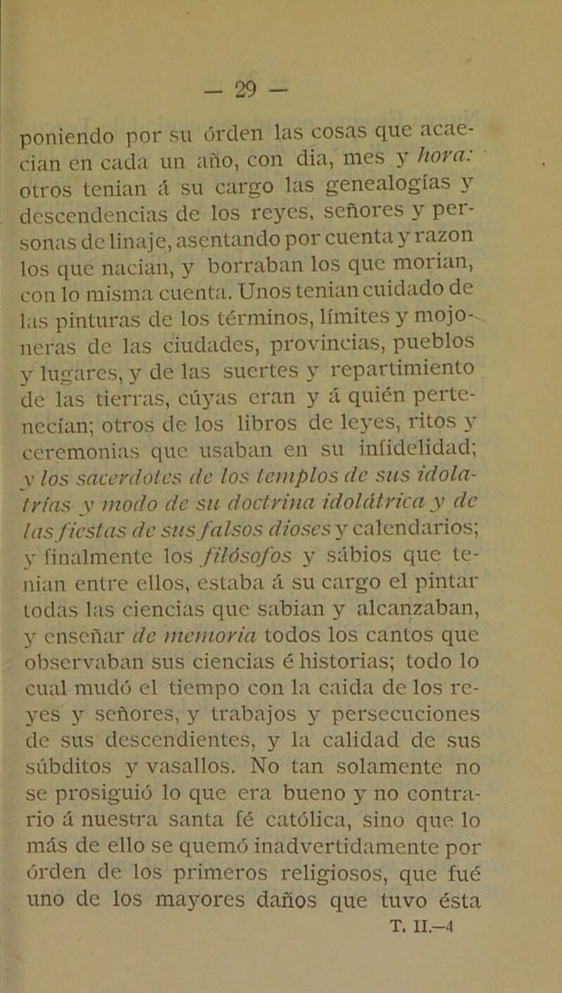 poniendo por su orden las cosas que acae- cían en cada un año, con dia, mes y tioi a. oíros tenían á su cargo las genealogías y descendencias de los reyes, señores y per- sonas de linaje, asentando por cuenta y razón los que nacían, y borraban los que morían, con lo misma cuenta. Unos tenían cuidado de las pinturas de los términos, límites y mojo- neras de las ciudades, provincias, pueblos y lugares, y de las suertes y repartimiento de las tierras, cuyas eran y á quién perte- necían; otros de los libros de leyes, ritos y ceremonias que usaban en su infidelidad; v los sacerdotes de los templos de sus idola- trías y modo de su doctrina idolátrica y de las fiestas de sus falsos dioses y calendarios; y finalmente los filósofos y sabios que te- nían entre ellos, estaba A su cargo el pintar todas las ciencias que sabían y alcanzaban, y enseñar de memoria todos los cantos que observaban sus ciencias é historias; todo lo cual mudó el tiempo con la caída de los re- yes y señores, y trabajos y persecuciones de sus descendientes, y la calidad de sus súbditos y vasallos. No tan solamente no se prosiguió lo que era bueno y no contra- rio ú nuestra santa fé católica, sino que lo más de ello se quemó inadvertidamente por orden de los primeros religiosos, que fué uno de los mayores daños que tuvo ésta T. II.—4