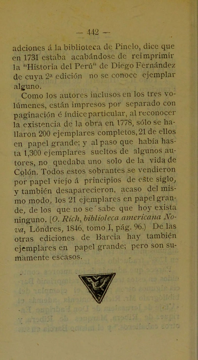 adciones á la biblioteca de Pinelo, dice que en 1731 estaba acabándose de reimprimir la “Historia del Perú de Diego Fernández de cuya 2a edición no se conoce ejemplar alguno. Como los autores inclusos en los tres vo- lúmenes, están impresos por separado con paginación ó índice particular, alreconocei la existencia de la obra en 1778, sólo se ha- llaron 200 ejemplares completos,21 de ellos en papel grande; y al paso que había has- ta 1,300 ejemplares sueltos de algunos au- tores, no quedaba uno solo de la vida de Colón. Todos estos sobrantes se vendieron por papel viejo á principios de este siglo, v también desaparecieron, acaso del mis- mo modo, los 21 ejemplares en papel gran- de, de los que no se' sabe que hoy exista ninguno. [O. Rich, biblioteca americana No- uá,*Lóndres, 1846, tomo I, pág. 96.) De las otras ediciones de Barcia hay también ejemplares en papel grande; peí o son su- mamente escasos.