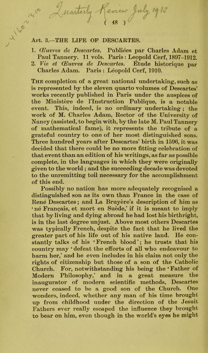 /h V ( 48 ) ■ 14 is V * Art. 3.—THE LIFE OF DESCARTES. 1. OEuvres de Descartes. Publiees par Charles Adam et Paul Tannery. 11 vols. Paris : Leopold Cerf, 1897-1912. 2. Vie et OEuvres de Descartes. Etude historique par Charles Adam. Paris : Leopold Cerf, 1910. The completion of a great national undertaking, such as is represented by the eleven quarto volumes of Descartes’ works recently published in Paris under the auspices of the Ministere de l’lnstruction Publique, is a notable event. This, indeed, is no ordinary undertaking ; the work of M. Charles Adam, Rector of the University of Nancy (assisted, to begin with, by the late M. Paul Tannery of mathematical fame), it represents the tribute of a grateful country to one of her most distinguished sons. Three hundred years after Descartes’ birth in 1596, it was decided that there could be no more fitting celebration of that event than an edition of his writings, as far as possible complete, in the languages in which they were originally given to the world ; and the succeeding decade was devoted to the unremitting toil necessary for the accomplishment of this end. Possibly no nation has more adequately recognised a distinguished son as its own than France in the case of Rene Descartes; and La Bruyere’s description of him as ‘ ne Franqais, et mort en Suede,’ if it is meant to imply that by living and dying abroad he had lost his birthright, is in the last degree unjust. Above most others Descartes was typically French, despite the fact that he lived the greater part of his life out of his native land. He con- stantly talks of his ‘ French blood ’; he trusts that his country may ‘ defeat the efforts of all who endeavour to harm her,’ and he even includes in his claim not only the rights of citizenship but those of a son of the Catholic Church. For, notwithstanding his being the ‘Father of Modern Philosophy,’ and in a great measure the inaugurator of modern scientific methods, Descartes never ceased to be a good son of the Church. One wonders, indeed, whether any man of his time brought up from childhood under the direction of the Jesuit Fathers ever really escaped the influence they brought to bear on him, even though in the world’s eyes he might