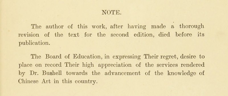 The author of this work, after having made a thorough revision of the text for the second edition, died before its publication. The Board of Education, in expressing Their regret, desire to place on record Their high appreciation of the services rendered by Dr. Bushell towards the advancement of the knowledge of Chinese Art in this country.