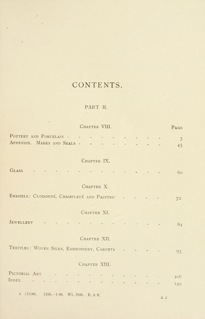 CONTENTS. PART II. Chapter VIII. Pottery and Porcelain - Appendix. Marks and Seals - Glass Chapter IX. Page 3 45 60 Chapter X. Enamels : Cloisonne, Champleve and Painted Jewellery Chapter XI. Chapter XII. Textiles : Woven Silks, Embroidery, Carpets Chapter XIII. 72 89 93 Pictorial Art Index 106 149