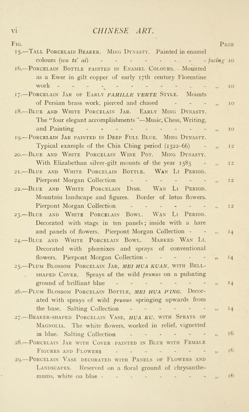 Fig. 15. —Tall Porcelain Beaker. Ming Dynasty. Painted in enamel colours (wu ts at) 16. —Porcelain Bottle painted in Enamel Colours. Mounted as a Ewer in gilt copper of early 17th century Florentine work - v 17. —Porcelain Jar of Early famille verte Style. Mounts of Persian brass work, pierced and chased 18. —Blue and White Porcelain Jar. Early Ming Dynasty. The “four elegant accomplishments ”—Music, Chess, Writing, and Painting --------- 19. —Porcelain Jar painted in Deep Full Blue. Ming Dynasty. Typical example of the Chia Ching period (1522-66) 20. —Blue and White Porcelain Wine Pot. Ming Dynasty. With Elizabethan silver-gilt mounts of the year 1585 21. —Blue and White Porcelain Bottle. Wan Li Period. Pierpont Morgan Collection ------ 22. —Blue and White Porcelain Dish. Wan Li Period. Mountain landscape and figures. Border of lotus flowers. Pierpont Morgan Collection ------ 23. —Blue and White Porcelain Bowl. Wan Li Period. Decorated with stags in ten panels; inside with a hare and panels of flowers. Pierpont Morgan Collection - 24. —Blue and White Porcelain Bowl. Marked Wan In. Decorated with phoenixes and sprays of conventional flowers. Pierpont Morgan Collection - 25. —Plum Blossom Porcelain Jar, mei hua KUAN, with Bell- shaped Cover. Sprays of the wild primus on a pulsating ground of brilliant blue ------- 26. —Plum Blossom Porcelain Bottle, mei hua p ing. Decor- ated with sprays of wild pmnus springing upwards from the base. Salting Collection ------ 27. —Beaker-shaped Porcelain Vase, hua KU, with Sprays of Magnolia. The white flowers, worked in relief, vignetted in blue. Salting Collection ------ 28. —Porcelain Jar with Cover painted in Blue with Female Figures and Flowers 29. —Porcelain Vase decorated with Panels of Flowers and Landscapes. Reserved on a floral ground of chrysanthe- mums, white on blue --------