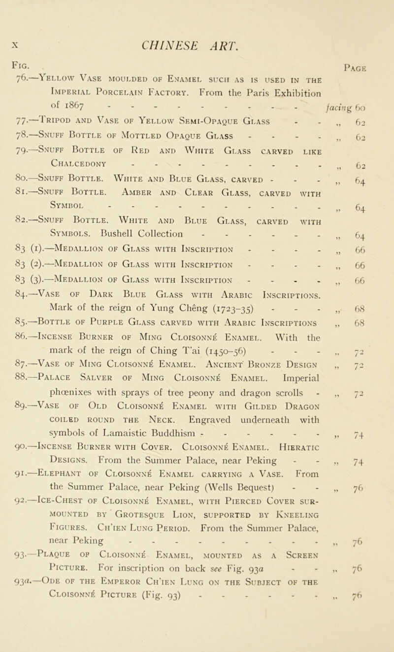 Fig* Page 76.—^ ellow Vase moulded of Enamel such as is used in the Imperial Porcelain Factory. From the Paris Exhibition of 1867 --------- 77-—1 ripod and Vase of Yellow Semi-Opaque Glass 78.—Snuff Bottle of Mottled Opaque Glass - 79-—Snuff Bottle of Red and White Glass carved like Chalcedony ... 80. —Snuff Bottle. White and Blue Glass, carved - 81. —-Snuff Bottle. Amber and Clear Glass, carved with Symbol - 82. —Snuff Bottle. White and Blue Glass, carved with Symbols. Bushell Collection 83 (1).—Medallion of Glass with Inscription - 83 (2).—Medallion of Glass with Inscription - £>3 (3)-—Medallion of Glass with Inscription - 84. —Vase of Dark Blue Glass with Arabic Inscriptions. Mark of the reign of Yung Cheng (1723-35) 85. —Bottle of Purple Glass carved with Arabic Inscriptions facing 60 62 62 „ 64 „ 64 yy 1 y > y 64 66 66 66 yy 68 68 86. —Incense Burner of Ming Cloisonne Enamel. With the mark of the reign of Ching T’ai (1450-56) - - - „ 72 87. —Vase of Ming Cloisonne Enamel. Ancient' Bronze Design „ 72 88. —Palace Salver of Ming Cloisonne Enamel. Imperial phoenixes with sprays of tree peony and dragon scrolls - ,, 72 89. —Vase of Old Cloisonne Enamel with Gilded Dragon coiled round the Neck. Engraved underneath with symbols of Lamaistic Buddhism ------,, 74 90. —Incense Burner with Cover. Cloisonne Enamel. Hieratic Designs. From the Summer Palace, near Peking - ,, 74 91- —Elephant of Cloisonne Enamel carrying a Vase. From the Summer Palace, near Peking (Wells Bequest) - - „ 76 92- —Ice-Chest of Cloisonne Enamel, with Pierced Cover sur- mounted by Grotesque Lion, supported by Kneeling Figures. Ch’ien Lung Period. From the Summer Palace, near Peking 76 93- —Plaque of Cloisonne Enamel, mounted as a Screen Picture. For inscription on back see Fig. 93a - - ,, 76 93rt*—Ode of the Emperor Ch’ien Lung on the Subject of the Cloisonne Picture (Fig. 93) ,.76