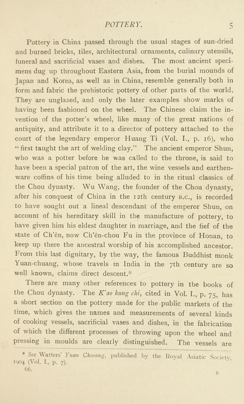 POTTERY. Pottery in China passed through the usual stages of sun-dried and burned bricks, tiles, architectural ornaments, culinary utensils, funeral and sacrificial vases and dishes. The most ancient speci- mens dug up throughout Eastern Asia, from the burial mounds of Japan and Korea, as well as in China, resemble generally both in form and fabric the prehistoric pottery of other parts of the world. They are unglazed, and only the later examples show marks of having been fashioned on the wheel. The Chinese claim the in- vention of the potter’s wheel, like many of the great nations of antiquity, and attribute it to a director of pottery attached to the court of the legendary emperor Huang Ti (Vol. I., p. 16), who “ first taught the art of welding clay.” The ancient emperor Shun, who was a potter before he was called to the throne, is said to have been a special patron of the art, the wine vessels and earthen- ware coffins of his time being alluded to in the ritual classics of the Chou dynasty. Wu Wang, the founder of the Chou dynasty, after his conquest of China in the 12th century b.c., is recorded to have sought out a lineal descendant of the emperor Shun, on account of his hereditary skill in the manufacture of pottery, to have given him his eldest daughter in marriage, and the fief of the state of Ch’en, now Ch’en-chou Fu in the province of Honan, to keep up there the ancestral worship of his accomplished ancestor. From this last dignitary, by the way, the famous Buddhist monk Yuan-chuang, whose travels in India in the 7th century are so well known, claims direct descent.* There are many other references to pottery in the books of the Chou dynasty. The K'ao hung chi, cited in Vol. I., p. 75 has a short section on the pottery made for the public markets of the time, which gives the names and measurements of several kinds of cooking vessels, sacrificial vases and dishes, in the fabrication of which the different processes of throwing upon the wheel and pressing in moulds are clearly distinguished. The vessels are * See Watters’ Yuan Chwang, published by the Royal Asiatic Society, 1904 (Vol. I., p. 7). 66. B
