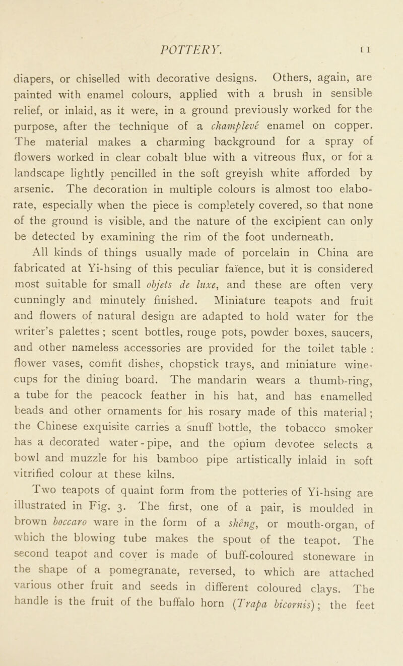 diapers, or chiselled with decorative designs. Others, again, are painted with enamel colours, applied with a brush in sensible relief, or inlaid, as it were, in a ground previously worked for the purpose, after the technique of a chcimpleve enamel on copper. The material makes a charming background for a spray of flowers worked in clear cobalt blue with a vitreous flux, or for a landscape lightly pencilled in the soft greyish white afforded by arsenic. The decoration in multiple colours is almost too elabo- rate, especially when the piece is completely covered, so that none of the ground is visible, and the nature of the excipient can only be detected by examining the rim of the foot underneath. All kinds of things usually made of porcelain in China are fabricated at Yi-hsing of this peculiar faience, but it is considered most suitable for small objets de luxe, and these are often very cunningly and minutely finished. Miniature teapots and fruit and flowers of natural design are adapted to hold water for the writer’s palettes ; scent bottles, rouge pots, powder boxes, saucers, and other nameless accessories are provided for the toilet table : flower vases, comfit dishes, chopstick trays, and miniature wine- cups for the dining board. The mandarin wears a thumb-ring, a tube for the peacock feather in his hat, and has enamelled beads and other ornaments for his rosary made of this material; the Chinese exquisite carries a snuff bottle, the tobacco smoker has a decorated water-pipe, and the opium devotee selects a bowl and muzzle for his bamboo pipe artistically inlaid in soft vitrified colour at these kilns. Two teapots of quaint form from the potteries of Yi-hsing are illustrated in Fig. 3. The first, one of a pair, is moulded in brown boccaro ware in the form of a sheng, or mouth-organ, of which the blowing tube makes the spout of the teapot. The second teapot and cover is made of buff-coloured stoneware in the shape of a pomegranate, reversed, to which are attached various other fruit and seeds in different coloured clays. The handle is the fruit of the buffalo horn (Tvcipci bicoviHs'j j the feet