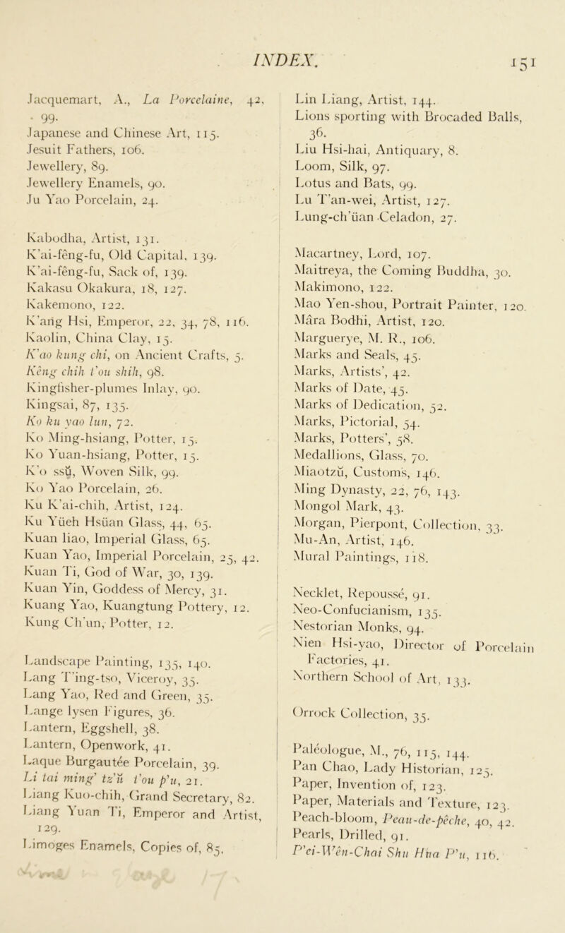 Jacquemart, A., La Porcelaine, 42, • 99- Japanese and Chinese Art, 115. Jesuit Fathers, 106. Jewellery, 89. Jewellery Enamels, 90. Ju Yao Porcelain, 24. Kabodha, Artist, 131. K’ai-feng-fu, Old Capital, 139. K’ai-feng-fu, Sack of, 139. Kakasu Okakura, 18, 127. Kakemono, 122. K’arig Hsi, Emperor, 22, 34, 78, 116. Kaolin, China Clay, 15. K ao kung chi, on Ancient Crafts, 5. Keng chili Lon shih, 98. Kinghsher-plumes Inlay, 90. Kingsai, 87, 135. Ko ku yao lun, 72. Ko Ming-hsiang, Potter, 15. Ko Yuan-hsiang, Potter, 15. K’o ssu, Woven Silk, 99. Ko Yao Porcelain, 26. Ku K’ai-chih, Artist, 124. Ku Yiieh Hsiian Glass, 44, 65. Kuan liao, Imperial Glass, 65. Kuan Yao, Imperial Porcelain, 25, 42. Kuan Ti, God of War, 30, 139. Kuan ^ in, Goddess of Mercy, 31. Kuang Yao, Kuangtung Pottery, 12. Kung Chun,-Potter, 12. Landscape Painting, 133, 140. Lang T'ing-tso, Viceroy, 35. Lang Yao, Red and Green, 35. Lange lysen Figures, 36. Lantern, Eggshell, 38. Lantern, Openwork, 41. Laque Burgautee Porcelain, 39. Li tai ming tzu Lou p'u, 21. Liang Kuo-chih, Grand Secretary, 82. Liang Mian Ti, Emperor and Artist, 129. Limoges Enamels, Copies of, 85. Lin Liang, Artist, 144. Lions sporting with Brocaded Balls, 36- Liu Hsi-hai, Antiquary, 8. Loom, Silk, 97. Lotus and Bats, 99. Lu T’an-wei, Artist, 127. Lung-ch'iian Celadon, 27. Macartney, Lord, 107. Maitreya, the Coming Buddha, 30. Makimono, 122. Mao Yen-shou, Portrait Painter, 120. Mara Bodhi, Artist, 120. Marguerye, M. R., 106. Marks and Seals, 45. Marks, Artists’, 42. Marks of Date, 45. Marks of Dedication, 52. Marks, Pictorial, 54. Marks, Potters’, 58. Medallions, Glass, 70. Miaotzu, Customs, 146. Ming Dynasty, 22, 76, 143. Mongol Mark, 43. Morgan, Pierpont, Collection, 33. Mu-An, Artist, 146. Mural Paintings, 118. Necklet, Repousse, 91. Neo-Confucianism, 135. Nestorian Monks, 94. Nien Hsi-yao, Director of Porcelain factories, 41. Northern School of Art, 1 35. Orrock Collection, 35. Paleologue, M., 76, 115, i44. Pan Chao, Lady Historian, 123. Paper, Invention of, 123. Paper, Materials and Texture, 123. Peach-bloom, Peau-de-peche, 40, 42. Pearls, Drilled, 91. P ei-Wen-Chai Shu Hha P'u, ub.