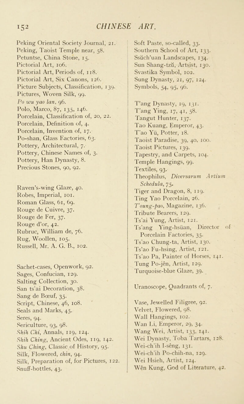 Peking Oriental Society Journal, 21. Peking, Taoist Temple near, 58. Petuntse, China Stone, 15. Pictorial Art, 106. Pictorial Art, Periods of, 118. Pictorial Art, Six Canons, 126. Picture Subjects, Classification, 139. Pictures, Woven Silk, 99. Po wu yao lan, 96. Polo, Marco, 87, 135, 146. Porcelain, Classification of, 20, 22. Porcelain, Definition of, 4. Porcelain, Invention of, 17. Po-shan, Glass Factories, 63. Pottery, Architectural, 7. Pottery, Chinese Names of, 3. Pottery, Han Dynasty, 8. Precious Stones, 90, 92. Raven’s-wing Glaze, 40. Robes, Imperial, 101. Roman Glass, 61, 69. Rouge de Cuivre, 37. Rouge de Fer, 37. Rouge d’or, 42. Rubruc, William de, 76. Rug, Woollen, 105. Russell, Mr. A. G. B., 102. Sachet-cases, Openwork, 92. Sages, Confucian, 129. Salting Collection, 30. San ts’ai Decoration, 38. Sang de Boeuf, 35. Script, Chinese, 46, 108. Seals and Marks, 45. Seres, 94. Sericulture, 93, 98. Shih Chi, Annals, 119, 124. Shih Ching, Ancient Odes, 119, 142. Shu Ching, Classic of History, 95. Silk, Flowered, chin, 94. Silk, Preparation of, for Pictures, 122. Snuff-bottles, 43. Soft Paste, so-called, 33. Southern School of Art, 133. Ssuch’uan Landscapes, 134. Sun Shang-tzu, Artsist, 130. Svastika Symbol, 102. Sung Dynasty, 21, 97, 124. Symbols, 54, 95, 9b. Tang Dynasty, 19, 131. T ang Ying, 17, 41, 58. Tangut Hunter, 137. Tao Kuang, Emperor, 43. T’ao Yii, Potter, 18. Taoist Paradise, 39, 40, 100. Taoist Pictures, 139. Tapestry, and Carpets, 104. Temple Hangings, 99. Textiles, 93. Theophilus, Diversarum Artium Schedula, 75. Tiger and Dragon, 8, 119. Ting Yao Porcelain, 26. T'oung-pao, Magazine, 136. Tribute Bearers, 129. Ts’ai Yung, Artist, 121. Ts’ang Ying-hsuan, Director of Porcelain Factories, 33. Ts’ao Chung-ta, Artist, 130. Ts’ao Fu-hsing, Artist, 121. Ts’ao Pa, Painter of Horses, 141. Tung Po-jen, Artist, 129. Turquoise-blue Glaze, 39. Uranoscope, Quadrants of, 7. Vase, Jewelled Filigree, 92. Velvet, Flowered, 98. Wall Hangings, 102. Wan Li, Emperor, 29, 34. Wang Wei, Artist, 133, 141. Wei Dynasty, Toba Tartars, 128. Wei-ch’ih I-seng, 131. Wei-ch’ih Po-chih-na, 129. Wei Hsieh, Artist, 124. Wen Rung, God of Literature, 42.
