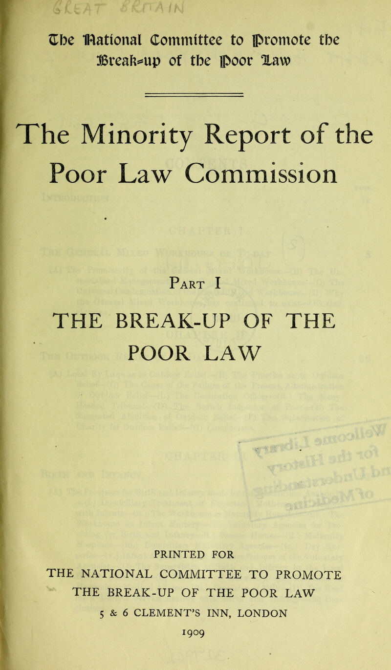 Cbe national Committee to promote tbe Breakup of tbe poor Xaw The Minority Report of the Poor Law Commission Part I THE BREAK-UP OF THE POOR LAW PRINTED FOR THE NATIONAL COMMITTEE TO PROMOTE THE BREAK-UP OF THE POOR LAW 5 & 6 CLEMENT’S INN, LONDON 1909