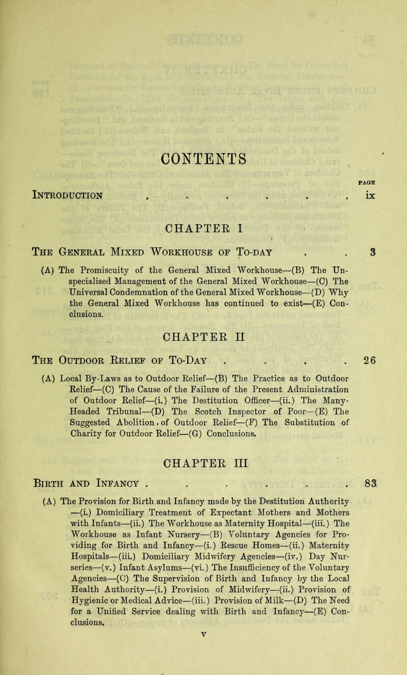 CONTENTS PAGE Introduction . . , . . ix CHAPTER I The General Mixed Workhouse of To-day . . 3 (A) The Promiscuity of the General Mixed Workhouse—(B) The Un- specialised Management of the General Mixed Workhouse—(C) The Universal Condemnation of the General Mixed Workhouse—(D) Why the General Mixed Workhouse has continued to exist—(E) Con- clusions. CHAPTER II The Outdoor Relief of To-Day . . . .26 (A) Local By-Laws as to Outdoor Relief—(B) The Practice as to Outdoor Relief—(C) The Cause of the Failure of the Present Administration of Outdoor Relief—(i.) The Destitution Officer—(ii.) The Many- Headed Tribunal—(D) The Scotch Inspector of Poor—(E) The Suggested Abolition. of Outdoor Relief—(F) The Substitution of Charity for Outdoor Relief—(G) Conclusions. CHAPTER III Birth and Infancy . . . ...... .83 (A) The Provision for Birth and Infancy made by the Destitution Authority —(i.) Domiciliary Treatment of Expectant Mothers and Mothers with Infants—(ii.) The Workhouse as Maternity Hospital—(iii.) The Workhouse as Infant Nursery—(B) Voluntary Agencies for Pro- viding for Birth and Infancy—(i.) Rescue Homes—(ii.) Maternity Hospitals—(iii.) Domiciliary Midwifery Agencies—(iv.) Day Nur- series—(v.) Infant Asylums—(vi.) The Insufficiency of the Voluntary Agencies—(C) The Supervision of Birth and Infancy by the Local Health Authority—(i.) Provision of Midwifery—(ii.) Provision of Hygienic or Medical Advice—(iii.) Provision of Milk—(D) The Need for a Unified Service dealing with Birth and Infancy—(E) Con- clusions.