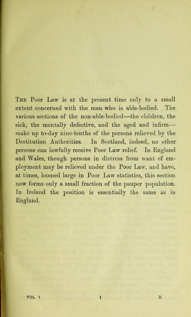 The Poor Law is at the present time only to a small extent concerned with the man who is able-bodied. The various sections of the non-able-bodied—the children, the sick, the mentally defective, and the aged and infirm— make up to-day nine-tenths of the persons relieved by the Destitution Authorities. In Scotland, indeed, no other persons can lawfully receive Poor Law relief. In England and Wales, though persons in distress from want of em- ployment may be relieved under the Poor Law, and have, at times, loomed large in Poor Law statistics, this section now forms only a small fraction of the pauper population. In Ireland the position is essentially the same as in England.