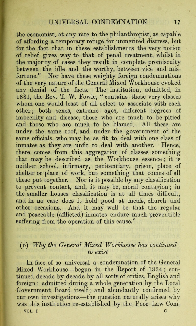 the economist, at any rate to the philanthropist, as capable of affording a temporary refuge for unmerited distress, but for the fact that in these establishments the very notion of relief gives way to that of penal treatment, whilst in the majority of cases they result in complete promiscuity between the idle and the worthy, between vice and mis- fortune/’ Nor have these weighty foreign condemnations of the very nature of the General Mixed Workhouse evoked any denial of the facts. The institution, admitted, in 1881, the Rev. T. W. Fowle, “contains those very classes whom one would least of all select to associate with each other; both sexes, extreme ages, different degrees of imbecility and disease, those who are much to be pitied and those who are much to be blamed. All these are under the same roof, and under the government of the same officials, who may be as fit to deal with one class of inmates as they are unfit to deal with another. Hence, there comes from this aggregation of classes something that may be described as the Workhouse essence; it is neither school, infirmary, penitentiary, prison, place of shelter or place of work, but something that comes of all these put together. Nor is it possible by any classification to prevent contact, and, it may be, moral contagion; in the smaller houses classification is at all times difficult, and in no case does it hold good at meals, church and other occasions. And it may well be that the regular and peaceable (afflicted) inmates endure much preventible suffering from the operation of this cause.” (d) Why the General Mixed Workhouse has continued to exist In face of so universal a condemnation of the General Mixed Workhouse—begun in the Report of 1834; con- tinued decade by decade by all sorts of critics, English and foreign; admitted during a whole generation by the Local Government Board itself; and abundantly confirmed by our own investigations—the question naturally arises why was this institution re-established by the Poor Law Com- vol. i c