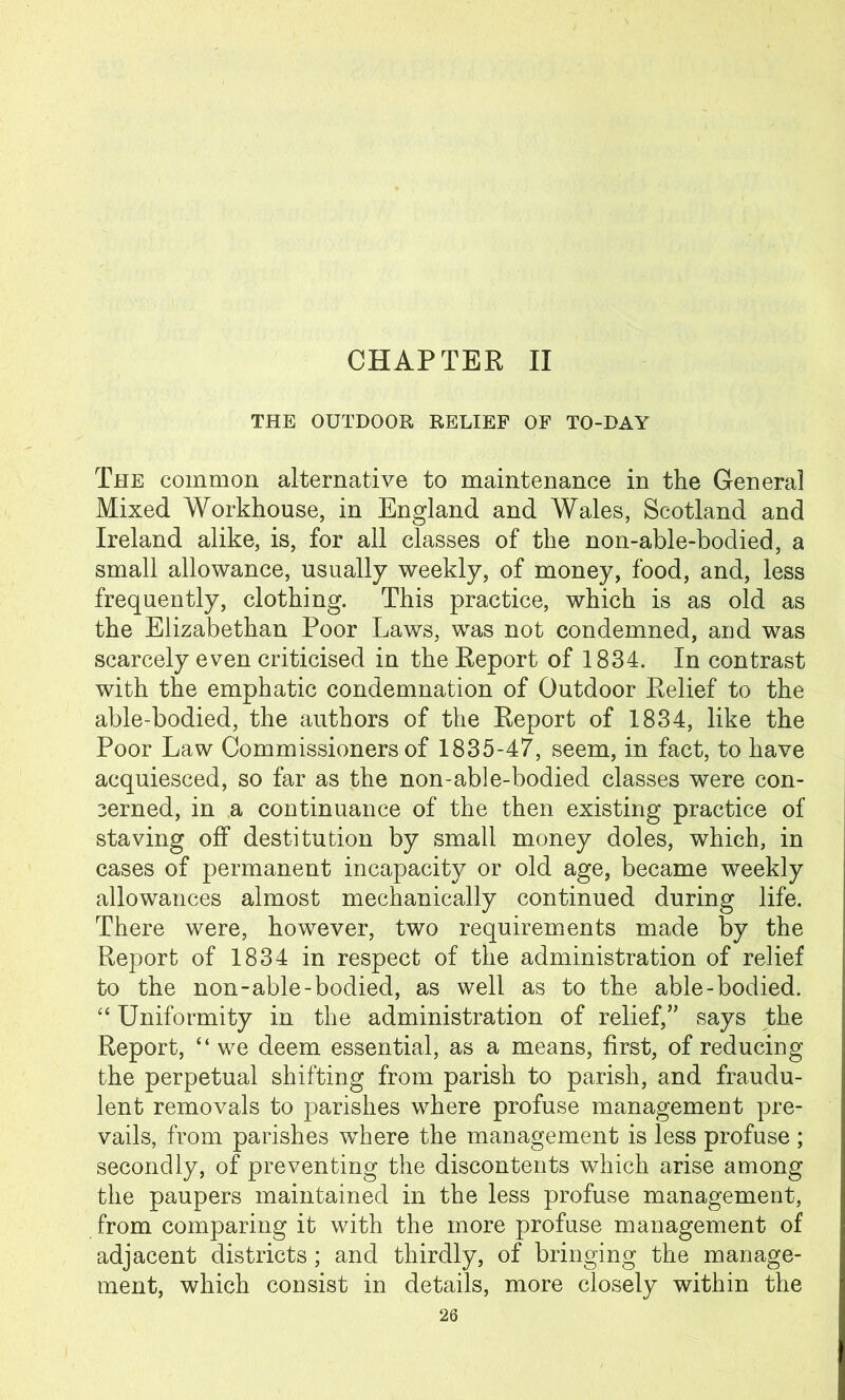 CHAPTER II THE OUTDOOR RELIEF OF TO-DAY The common alternative to maintenance in the Genera] Mixed Workhouse, in England and Wales, Scotland and Ireland alike, is, for all classes of the non-able-bodied, a small allowance, usually weekly, of money, food, and, less frequently, clothing. This practice, which is as old as the Elizabethan Poor Laws, was not condemned, and was scarcely even criticised in the Report of 1834. In contrast with the emphatic condemnation of Outdoor Relief to the able-bodied, the authors of the Report of 1834, like the Poor Law Commissioners of 1835-47, seem, in fact, to have acquiesced, so far as the non-able-bodied classes were con- cerned, in a continuance of the then existing practice of staving off destitution by small money doles, which, in cases of permanent incapacity or old age, became weekly allowances almost mechanically continued during life. There were, however, two requirements made by the Report of 1834 in respect of the administration of relief to the non-able-bodied, as well as to the able-bodied. “ Uniformity in the administration of relief,” says the Report, “ we deem essential, as a means, first, of reducing the perpetual shifting from parish to parish, and fraudu- lent removals to parishes where profuse management pre- vails, from parishes where the management is less profuse ; secondly, of preventing the discontents which arise among the paupers maintained in the less profuse management, from comparing it with the more profuse management of adjacent districts; and thirdly, of bringing the manage- ment, which consist in details, more closely within the