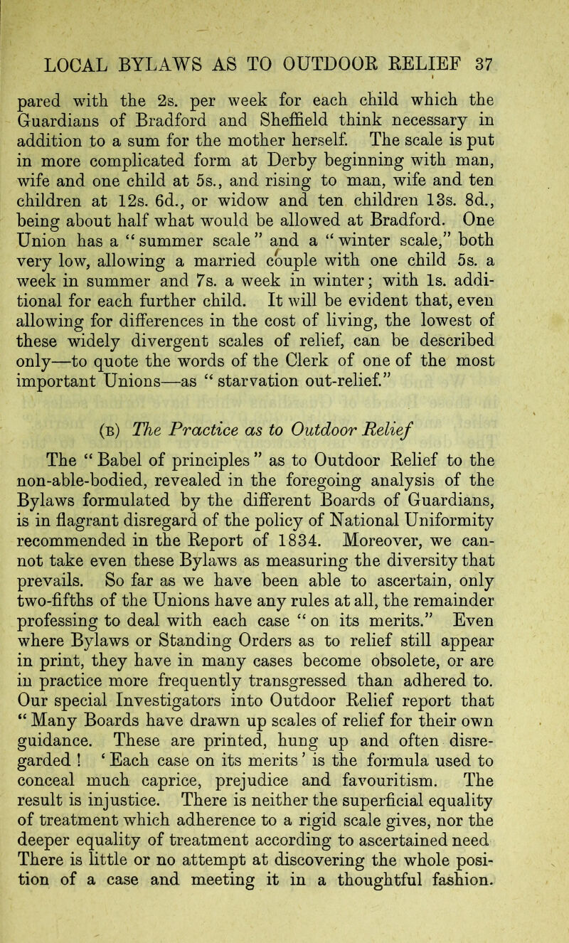 pared with the 2s. per week for each child which the Guardians of Bradford and Sheffield think necessary in addition to a sum for the mother herself. The scale is put in more complicated form at Derby beginning with man, wife and one child at 5 s., and rising to man, wife and ten children at 12s. 6d., or widow and ten children 13s. 8d., being about half what would be allowed at Bradford. One Union has a “ summer scale ” and a “ winter scale,” both very low, allowing a married couple with one child 5s. a week in summer and 7s. a week in winter; with Is. addi- tional for each further child. It will be evident that, even allowing for differences in the cost of living, the lowest of these widely divergent scales of relief, can be described only—to quote the words of the Clerk of one of the most important Unions—as “ starvation out-relief.” (b) The Practice as to Outdoor Relief The “ Babel of principles ” as to Outdoor Relief to the non-able-bodied, revealed in the foregoing analysis of the Bylaws formulated by the different Boards of Guardians, is in flagrant disregard of the policy of National Uniformity recommended in the Report of 1834. Moreover, we can- not take even these Bylaws as measuring the diversity that prevails. So far as we have been able to ascertain, only two-fifths of the Unions have any rules at all, the remainder professing to deal with each case “ on its merits.” Even where Bylaws or Standing Orders as to relief still appear in print, they have in many cases become obsolete, or are in practice more frequently transgressed than adhered to. Our special Investigators into Outdoor Relief report that “ Many Boards have drawn up scales of relief for their own guidance. These are printed, hung up and often disre- garded ! ‘ Each case on its merits9 is the formula used to conceal much caprice, prejudice and favouritism. The result is injustice. There is neither the superficial equality of treatment which adherence to a rigid scale gives, nor the deeper equality of treatment according to ascertained need There is little or no attempt at discovering the whole posi- tion of a case and meeting it in a thoughtful fashion.