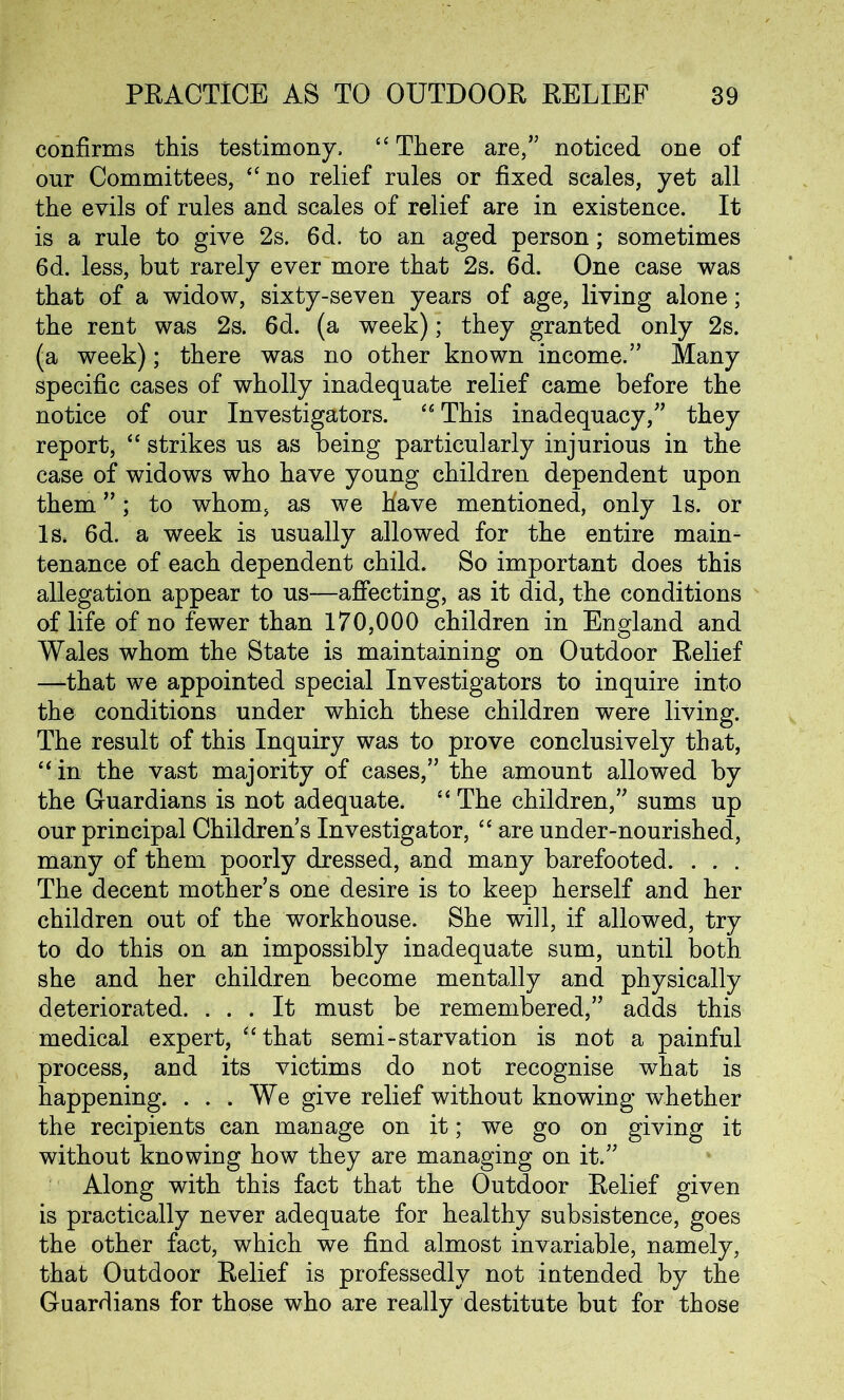 confirms this testimony, “ There are,” noticed one of our Committees, “ no relief rules or fixed scales, yet all the evils of rules and scales of relief are in existence. It is a rule to give 2s. 6d. to an aged person; sometimes 6d. less, but rarely ever more that 2s. 6d. One case was that of a widow, sixty-seven years of age, living alone; the rent was 2s. 6d. (a week); they granted only 2s. (a week); there was no other known income.” Many specific cases of wholly inadequate relief came before the notice of our Investigators. “ This inadequacy,” they report, “ strikes us as being particularly injurious in the case of widows who have young children dependent upon them ”; to whom, as we have mentioned, only Is. or Is, 6d. a week is usually allowed for the entire main- tenance of each dependent child. So important does this allegation appear to us—affecting, as it did, the conditions of life of no fewer than 170,000 children in England and Wales whom the State is maintaining on Outdoor Relief —that we appointed special Investigators to inquire into the conditions under which these children were living. The result of this Inquiry was to prove conclusively that, “in the vast majority of cases,” the amount allowed by the Guardians is not adequate. “ The children,” sums up our principal Children s Investigator, “ are under-nourished, many of them poorly dressed, and many barefooted. . . . The decent mother’s one desire is to keep herself and her children out of the workhouse. She will, if allowed, try to do this on an impossibly inadequate sum, until both she and her children become mentally and physically deteriorated. ... It must be remembered,” adds this medical expert, “that semi-starvation is not a painful process, and its victims do not recognise what is happening. ... We give relief without knowing whether the recipients can manage on it; we go on giving it without knowing how they are managing on it.” Along with this fact that the Outdoor Relief given is practically never adequate for healthy subsistence, goes the other fact, which we find almost invariable, namely, that Outdoor Relief is professedly not intended by the Guardians for those who are really destitute but for those