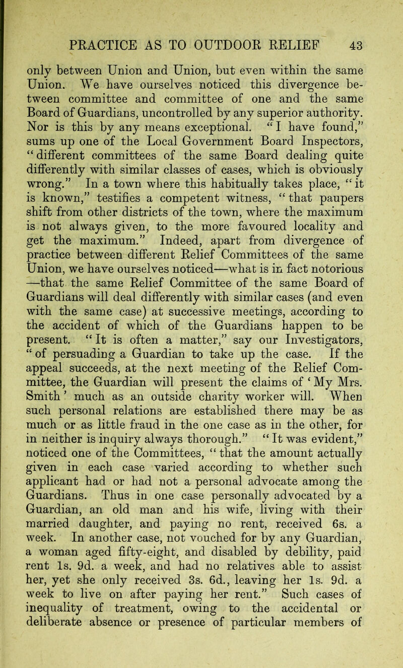 only between Union and Union, but even within the same Union. We have ourselves noticed this divergence be- tween committee and committee of one and the same Board of Guardians, uncontrolled by any superior authority. Nor is this by any means exceptional. “ I have found,” sums up one of the Local Government Board Inspectors, “ different committees of the same Board dealing quite differently with similar classes of cases, which is obviously wrong.” In a town where this habitually takes place, “ it is known,” testifies a competent witness, “ that paupers shift from other districts of the town, where the maximum is not always given, to the more favoured locality and get the maximum.” Indeed, apart from divergence of practice between different Relief Committees of the same Union, we have ourselves noticed—what is in fact notorious —that the same Relief Committee of the same Board of Guardians will deal differently with similar cases (and even with the same case) at successive meetings, according to the accident of which of the Guardians happen to be present. “ It is often a matter,” say our Investigators, “of persuading a Guardian to take up the case. If the appeal succeeds, at the next meeting of the Relief Com- mittee, the Guardian will present the claims of ‘ My Mrs. Smith ’ much as an outside charity worker will. When such personal relations are established there may be as much or as little fraud in the one case as in the other, for in neither is inquiry always thorough.” “ It was evident,” noticed one of the Committees, “ that the amount actually given in each case varied according to whether such applicant had or had not a personal advocate among the Guardians. Thus in one case personally advocated by a Guardian, an old man and his wife, living with their married daughter, and paying no rent, received 6s. a week. In another case, not vouched for by any Guardian, a woman aged fifty-eight, and disabled by debility, paid rent Is. 9d. a week, and had no relatives able to assist her, yet she only received 3s. 6d., leaving her Is. 9d. a week to live on after paying her rent.” Such cases of inequality of treatment, owing to the accidental or deliberate absence or presence of particular members of