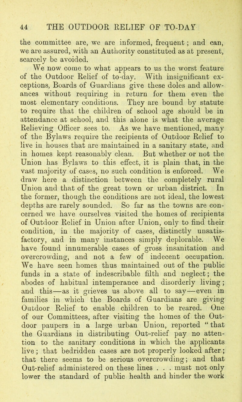 the committee are, we are informed, frequent ; and can, we are assured, with an Authority constituted as at present, scarcely be avoided. We now come to what appears to us the worst feature of the Outdoor Relief of to-day. With insignificant ex- ceptions, Boards of Guardians give these doles and allow- ances without requiring in return for them even the most elementary conditions. They are bound by statute to require that the children of school age should be in attendance at school, and this alone is what the average Relieving Officer sees to. As we have mentioned, many of the Bylaws require the recipients of Outdoor Relief to live in houses that are maintained in a sanitary state, and in homes kept reasonably clean. But whether or not the Union has Bylaws to this effect, it is plain that, in the vast majority of cases, no such condition is enforced. We draw here a distinction between the completely rural Union and that of the great town or urban district. In the former, though the conditions are not ideal, the lowest depths are rarely sounded. So far as the towns are con- cerned we have ourselves visited the homes of recipients of Outdoor Relief in Union after Union, only to find their condition, in the majority of cases, distinctly unsatis- factory, and in many instances simply deplorable. We have found innumerable cases of gross insanitation and overcrowding, and not a few of indecent occupation. We have seen homes thus maintained out of the public funds in a state of indescribable filth and neglect; the abodes of habitual intemperance and disorderly living; and this—as it grieves us above all to say—even in families in which the Boards of Guardians are giving Outdoor Relief to enable children to be reared. One of our Committees, after visiting the homes of the Out- door paupers in a large urban Union, reported “ that the Guardians in distributing Out-relief pay no atten- tion to the sanitary conditions in which the applicants live ; that bedridden cases are not properly looked after; that there seems to be serious overcrowding; and that Out-relief administered on these lines . . . must not only lower the standard of public health and hinder the work